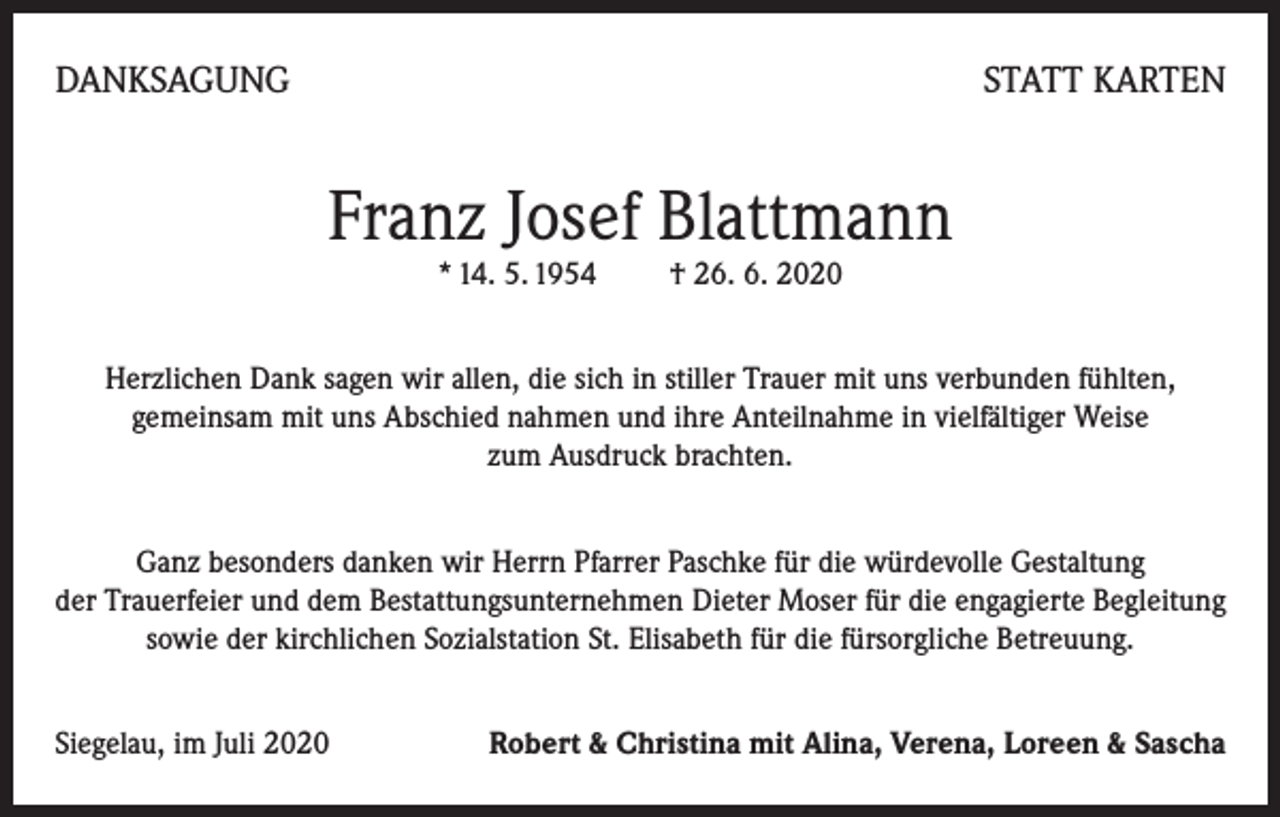 <p>DANKSAGUNG</p><p>STATT KARTEN</p><p>Franz Josef Blattmann<br />* 14. 5. 1954 † 26. 6. 2020</p><p>Herzlichen Dank sagen wir allen, die sich in stiller Trauer mit uns verbunden fühlten,<br />gemeinsam mit uns Abschied nahmen und ihre Anteilnahme in vielfältiger Weise<br />zum Ausdruck brachten.<br />Ganz besonders danken wir Herrn Pfarrer Paschke für die würdevolle Gestaltung<br />der Trauerfeier und dem Bestattungsunternehmen Dieter Moser für die engagierte Begleitung<br />sowie der kirchlichen Sozialstation St. Elisabeth für die fürsorgliche Betreuung.<br />Siegelau, im Juli 2020</p><p>Robert &amp; Christina mit Alina, Verena, Loreen &amp; Sascha</p>