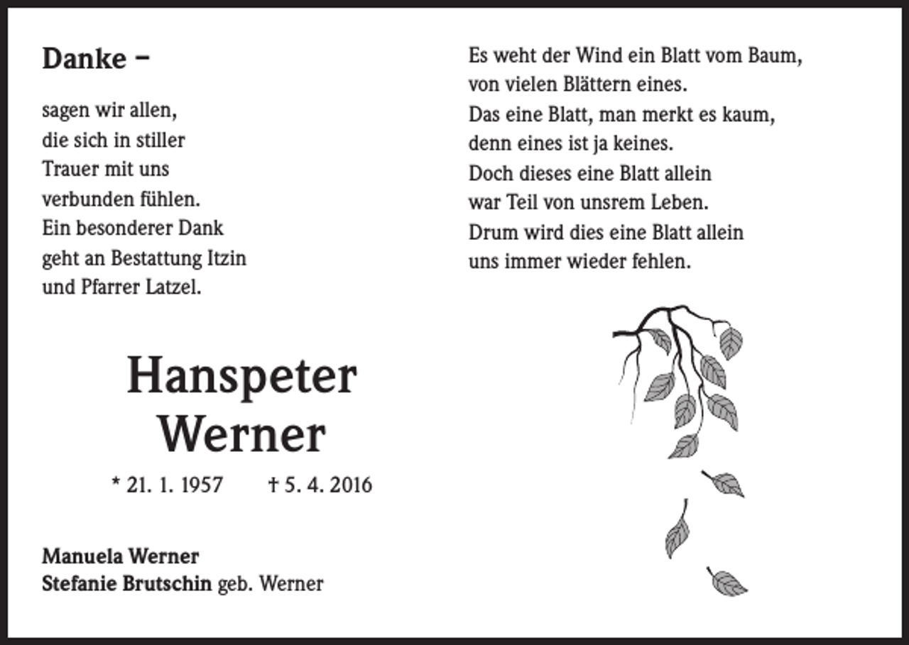 <p>Danke –<br />sagen wir allen,<br />die sich in stiller<br />Trauer mit uns<br />verbunden fühlen.<br />Ein besonderer Dank<br />geht an Bestattung Itzin<br />und Pfarrer Latzel.</p><p>Hanspeter<br />Werner<br />* 21. 1. 1957 † 5. 4. 2016<br />Manuela Werner<br />Stefanie Brutschin geb. Werner</p><p>Es weht der Wind ein Blatt vom Baum,<br />von vielen Blättern eines.<br />Das eine Blatt, man merkt es kaum,<br />denn eines ist ja keines.<br />Doch dieses eine Blatt allein<br />war Teil von unsrem Leben.<br />Drum wird dies eine Blatt allein<br />uns immer wieder fehlen.</p>