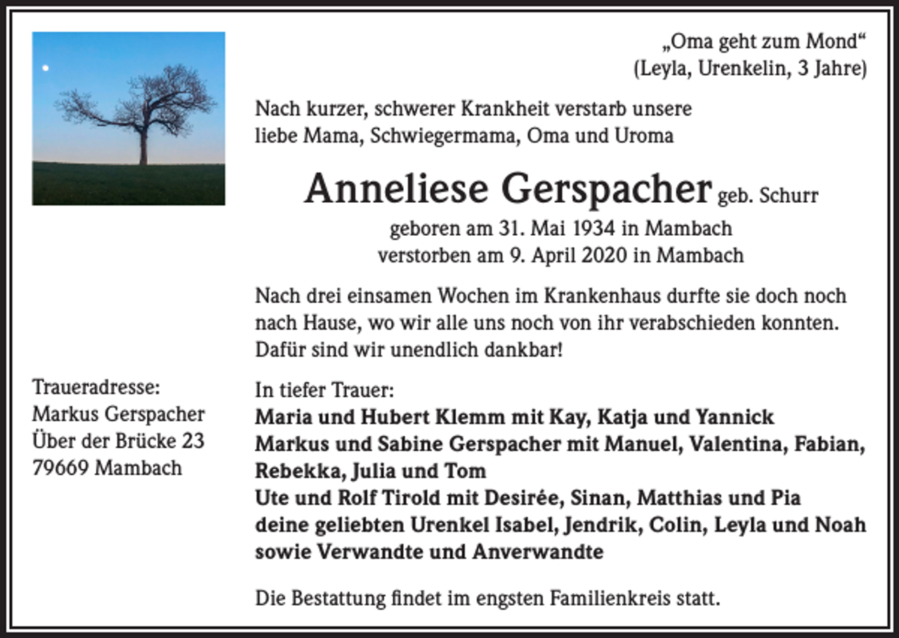 <p>„Oma geht zum Mond“<br />(Leyla, Urenkelin, 3 Jahre)<br />Nach kurzer, schwerer Krankheit verstarb unsere<br />liebe Mama, Schwiegermama, Oma und Uroma</p><p>Anneliese Gerspacher geb. Schurr<br />geboren am 31. Mai 1934 in Mambach<br />verstorben am 9. April 2020 in Mambach<br />Nach drei einsamen Wochen im Krankenhaus durfte sie doch noch<br />nach Hause, wo wir alle uns noch von ihr verabschieden konnten.<br />Dafür sind wir unendlich dankbar!<br />Traueradresse:<br />Markus Gerspacher<br />Über der Brücke 23<br />79669 Mambach</p><p>In tiefer Trauer:<br />Maria und Hubert Klemm mit Kay, Katja und Yannick<br />Markus und Sabine Gerspacher mit Manuel, Valentina, Fabian,<br />Rebekka, Julia und Tom<br />Ute und Rolf Tirold mit Desirée, Sinan, Matthias und Pia<br />deine geliebten Urenkel Isabel, Jendrik, Colin, Leyla und Noah<br />sowie Verwandte und Anverwandte<br />Die Bestattung findet im engsten Familienkreis statt.</p>