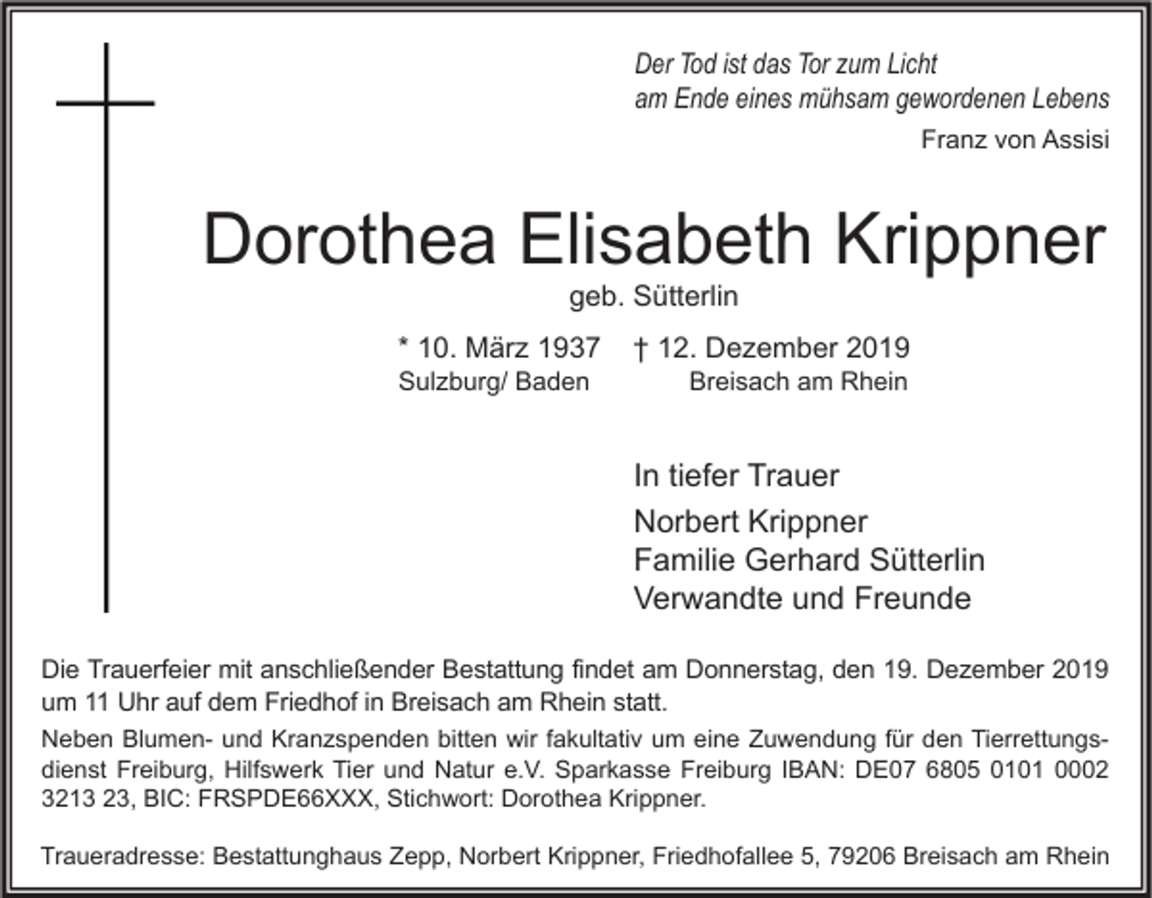 <p>Der Tod ist das Tor zum Licht<br />am Ende eines mühsam gewordenen Lebens<br />Franz von Assisi</p><p>Dorothea Elisabeth Krippner<br />geb. Sütterlin</p><p>* 10. März 1937<br />Sulzburg/ Baden</p><p>† 12. Dezember 2019<br />Breisach am Rhein</p><p>In tiefer Trauer<br />Norbert Krippner<br />Familie Gerhard Sütterlin<br />Verwandte und Freunde<br />Die Trauerfeier mit anschließender Bestattung findet am Donnerstag, den 19. Dezember 2019<br />um 11 Uhr auf dem Friedhof in Breisach am Rhein statt.<br />Neben Blumen- und Kranzspenden bitten wir fakultativ um eine Zuwendung für den Tierrettungsdienst Freiburg, Hilfswerk Tier und Natur e.V. Sparkasse Freiburg IBAN: DE07 6805 0101 0002<br />3213 23, BIC: FRSPDE66XXX, Stichwort: Dorothea Krippner.<br />Traueradresse: Bestattunghaus Zepp, Norbert Krippner, Friedhofallee 5, 79206 Breisach am Rhein</p>
