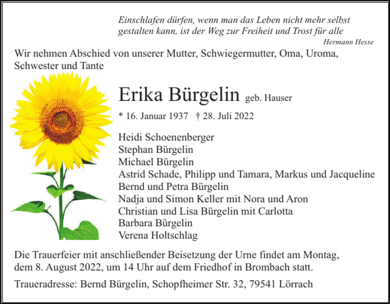 <p>Einschlafen dürfen, wenn man das Leben nicht mehr selbst<br />gestalten kann, ist der Weg zur Freiheit und Trost für alle<br />Hermann Hesse</p><p>Wir nehmen Abschied von unserer Mutter, Schwiegermutter, Oma, Uroma,<br />Schwester und Tante</p><p>Erika Bürgelin geb. Hauser<br />* 16. Januar 1937 † 28. Juli 2022</p><p>Heidi Schoenenberger<br />Stephan Bürgelin<br />Michael Bürgelin<br />Astrid Schade, Philipp und Tamara, Markus und Jacqueline<br />Bernd und Petra Bürgelin<br />Nadja und Simon Keller mit Nora und Aron<br />Christian und Lisa Bürgelin mit Carlotta<br />Barbara Bürgelin<br />Verena Holtschlag<br />Die Trauerfeier mit anschließender Beisetzung der Urne findet am Montag,<br />dem 8. August 2022, um 14 Uhr auf dem Friedhof in Brombach statt.<br />Traueradresse: Bernd Bürgelin, Schopfheimer Str. 32, 79541 Lörrach</p>