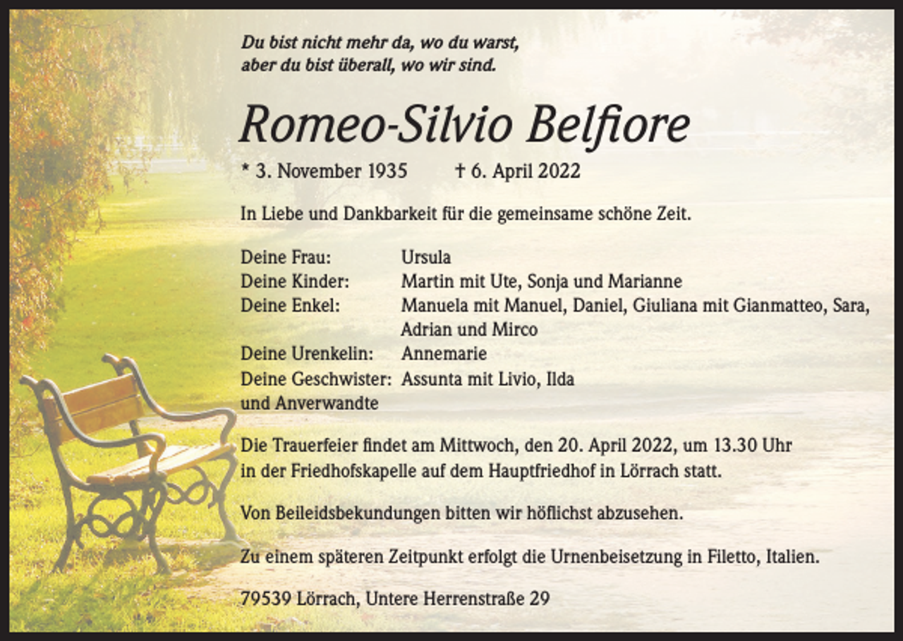 <p>Du bist nicht mehr da, wo du warst,<br />aber du bist überall, wo wir sind.</p><p>Romeo-Silvio Belfiore<br />* 3. November 1935</p><p>† 6. April 2022</p><p>In Liebe und Dankbarkeit für die gemeinsame schöne Zeit.<br />Deine Frau:<br />Deine Kinder:<br />Deine Enkel:</p><p>Ursula<br />Martin mit Ute, Sonja und Marianne<br />Manuela mit Manuel, Daniel, Giuliana mit Gianmatteo, Sara,<br />Adrian und Mirco<br />Deine Urenkelin: Annemarie<br />Deine Geschwister: Assunta mit Livio, Ilda<br />und Anverwandte<br />Die Trauerfeier findet am Mittwoch, den 20. April 2022, um 13.30 Uhr<br />in der Friedhofskapelle auf dem Hauptfriedhof in Lörrach statt.<br />Von Beileidsbekundungen bitten wir höflichst abzusehen.<br />Zu einem späteren Zeitpunkt erfolgt die Urnenbeisetzung in Filetto, Italien.<br />79539 Lörrach, Untere Herrenstraße 29</p>