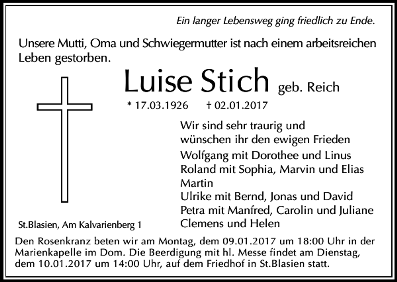 <p>Ein langer Lebensweg ging friedlich zu Ende.<br />Unsere<br />Mutti, Oma und Schwiegermutter ist nach einem arbeitsreichen</p><p>Leben gestorben.</p><p>Luise Stich geb. Reich<br />* 17.03.1926</p><p>St.Blasien, Am Kalvarienberg 1</p><p>† 02.01.2017</p><p>Wir sind sehr traurig und<br />wünschen ihr den ewigen Frieden<br />Wolfgang mit Dorothee und Linus<br />Roland mit Sophia, Marvin und Elias<br />Martin<br />Ulrike mit Bernd, Jonas und David<br />Petra mit Manfred, Carolin und Juliane<br />Clemens und Helen</p><p>Den Rosenkranz beten wir am Montag, dem 09.01.2017 um 18:00 Uhr in der<br />Marienkapelle im Dom. Die Beerdigung mit hl. Messe findet am Dienstag,<br />dem 10.01.2017 um 14:00 Uhr, auf dem Friedhof in St.Blasien statt.</p>