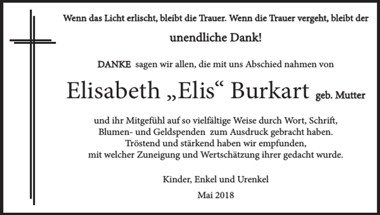 <p>Wenn das Licht erlischt, bleibt die Trauer. Wenn die Trauer vergeht, bleibt der</p><p>unendliche Dank!<br />DANKE sagen wir allen, die mit uns Abschied nahmen von</p><p>Elisabeth „Elis“ Burkart geb. Mutter<br />und ihr Mitgefühl auf so vielfältige Weise durch Wort, Schrift,<br />Blumen- und Geldspenden zum Ausdruck gebracht haben.<br />Tröstend und stärkend haben wir empfunden,<br />mit welcher Zuneigung und Wertschätzung ihrer gedacht wurde.<br />Kinder, Enkel und Urenkel<br />Mai 2018</p>