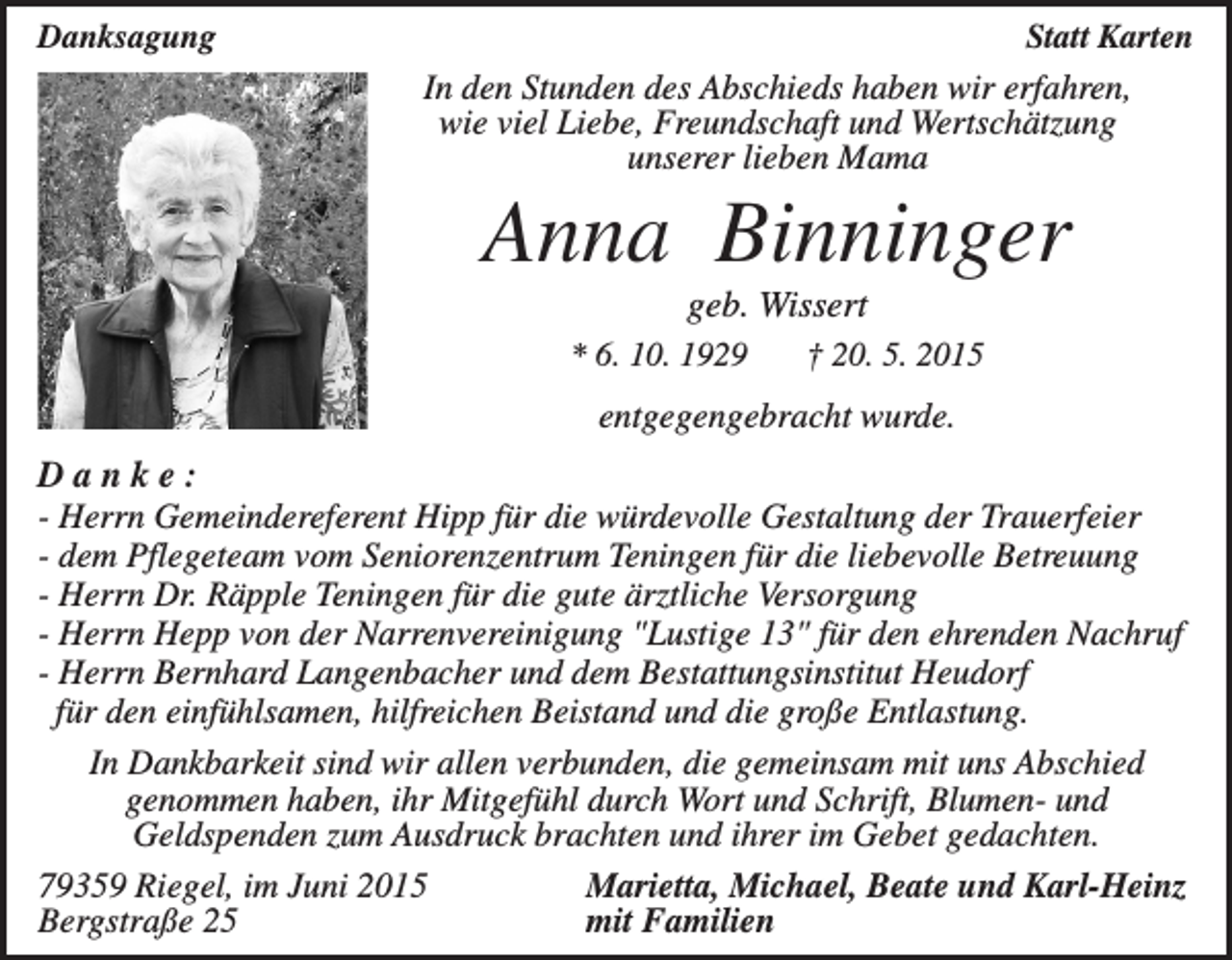<p>Danksagung</p><p>Statt Karten</p><p>In den Stunden des Abschieds haben wir erfahren,<br />wie viel Liebe, Freundschaft und Wertschätzung<br />unserer lieben Mama</p><p>Anna Binninger<br />geb. Wissert<br />* 6. 10. 1929</p><p>† 20. 5. 2015</p><p>entgegengebracht wurde.</p><p>Danke:<br />- Herrn Gemeindereferent Hipp für die würdevolle Gestaltung der Trauerfeier<br />- dem Pflegeteam vom Seniorenzentrum Teningen für die liebevolle Betreuung<br />- Herrn Dr. Räpple Teningen für die gute ärztliche Versorgung<br />- Herrn Hepp von der Narrenvereinigung "Lustige 13" für den ehrenden Nachruf<br />- Herrn Bernhard Langenbacher und dem Bestattungsinstitut Heudorf<br />für den einfühlsamen, hilfreichen Beistand und die große Entlastung.<br />In Dankbarkeit sind wir allen verbunden, die gemeinsam mit uns Abschied<br />genommen haben, ihr Mitgefühl durch Wort und Schrift, Blumen- und<br />Geldspenden zum Ausdruck brachten und ihrer im Gebet gedachten.<br />79359 Riegel, im Juni 2015<br />Marietta, Michael, Beate und Karl-Heinz<br />Bergstraße 25<br />mit Familien</p>
