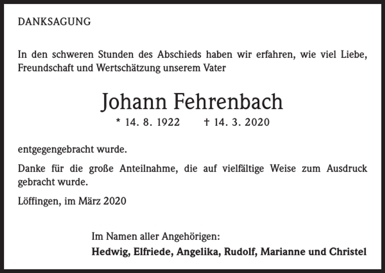 <p>DANKSAGUNG<br />In den schweren Stunden des Abschieds haben wir erfahren, wie viel Liebe,<br />Freundschaft und Wertschätzung unserem Vater</p><p>Johann Fehrenbach<br />* 14. 8. 1922 † 14. 3. 2020<br />entgegengebracht wurde.<br />Danke für die große Anteilnahme, die auf vielfältige Weise zum Ausdruck­<br />gebracht wurde.<br />Löffingen, im März 2020<br />Im Namen aller Angehörigen:<br />Hedwig, Elfriede, Angelika, Rudolf, Marianne und Christel</p>