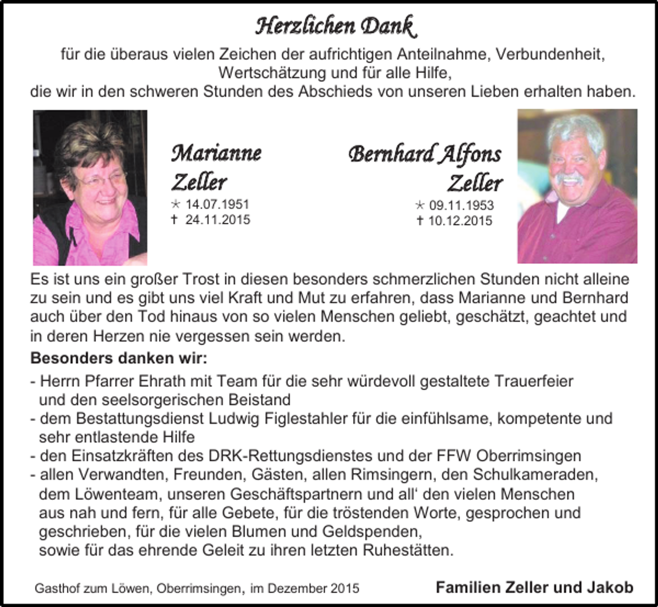 <p>Herzlichen Dank<br />für die überaus vielen Zeichen der aufrichtigen Anteilnahme, Verbundenheit,<br />Wertschätzung und für alle Hilfe,<br />die wir in den schweren Stunden des Abschieds von unseren Lieben erhalten haben.</p><p>Marianne<br />Zeller<br /> 14.07.1951<br /> 24.11.2015</p><p>Bernhard Alfons<br />Zeller<br /> 09.11.1953<br /> 10.12.2015</p><p>Es ist uns ein großer Trost in diesen besonders schmerzlichen Stunden nicht alleine<br />zu sein und es gibt uns viel Kraft und Mut zu erfahren, dass Marianne und Bernhard<br />auch über den Tod hinaus von so vielen Menschen geliebt, geschätzt, geachtet und<br />in deren Herzen nie vergessen sein werden.<br />Besonders danken wir:<br />- Herrn Pfarrer Ehrath mit Team für die sehr würdevoll gestaltete Trauerfeier<br />und den seelsorgerischen Beistand<br />- dem Bestattungsdienst Ludwig Figlestahler für die einfühlsame, kompetente und<br />sehr entlastende Hilfe<br />- den Einsatzkräften des DRK-Rettungsdienstes und der FFW Oberrimsingen<br />- allen Verwandten, Freunden, Gästen, allen Rimsingern, den Schulkameraden,<br />dem Löwenteam, unseren Geschäftspartnern und all‘ den vielen Menschen<br />aus nah und fern, für alle Gebete, für die tröstenden Worte, gesprochen und<br />geschrieben, für die vielen Blumen und Geldspenden,<br />sowie für das ehrende Geleit zu ihren letzten Ruhestätten.<br />Gasthof zum Löwen, Oberrimsingen, im Dezember 2015</p><p>Familien Zeller und Jakob</p>