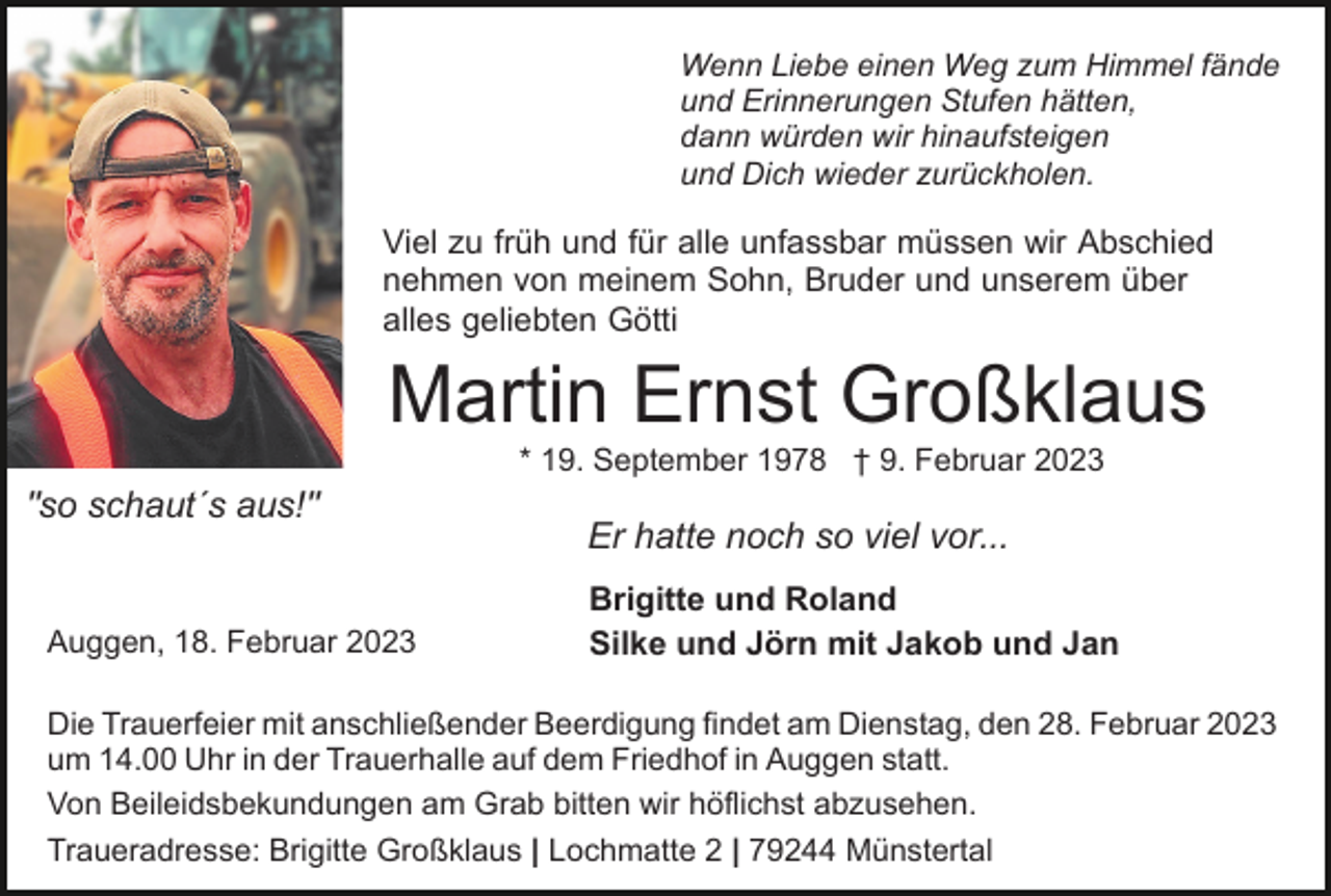 <p>Wenn Liebe einen Weg zum Himmel fände<br />und Erinnerungen Stufen hätten,<br />dann würden wir hinaufsteigen<br />und Dich wieder zurückholen.</p><p>Viel zu früh und für alle unfassbar müssen wir Abschied<br />nehmen von meinem Sohn, Bruder und unserem über<br />alles geliebten Götti</p><p>Martin Ernst Großklaus<br />* 19. September 1978 † 9. Februar 2023</p><p>"so schaut´s aus!"</p><p>Auggen, 18. Februar 2023</p><p>Er hatte noch so viel vor...<br />Brigitte und Roland<br />Silke und Jörn mit Jakob und Jan</p><p>Die Trauerfeier mit anschließender Beerdigung findet am Dienstag, den 28. Februar 2023<br />um 14.00 Uhr in der Trauerhalle auf dem Friedhof in Auggen statt.<br />Von Beileidsbekundungen am Grab bitten wir höflichst abzusehen.<br />Traueradresse: Brigitte Großklaus | Lochmatte 2 | 79244 Münstertal</p>
