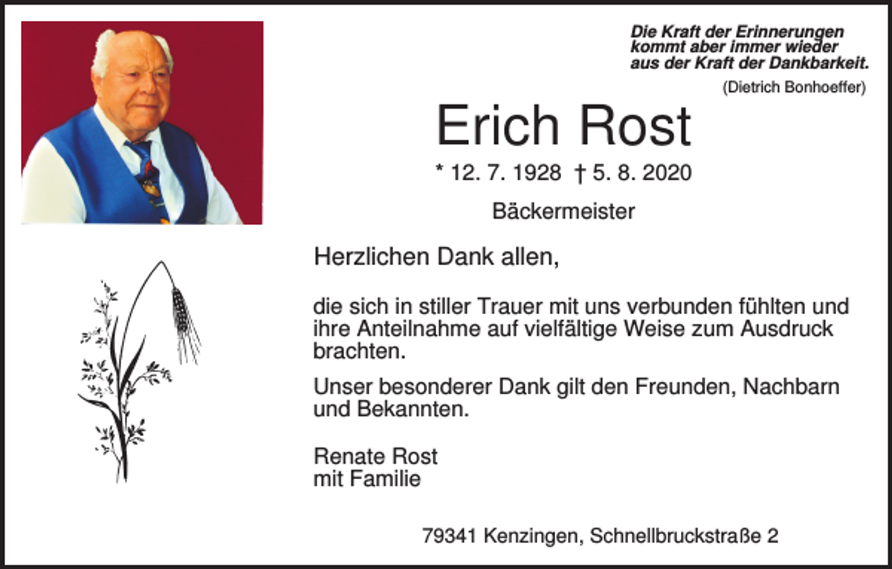 <p>Die Kraft der Erinnerungen<br />kommt aber immer wieder<br />aus der Kraft der Dankbarkeit.<br />(Dietrich Bonhoeffer)</p><p>Erich Rost<br />* 12. 7. 1928 † 5. 8. 2020<br />Bäckermeister</p><p>Herzlichen Dank allen,<br />die sich in stiller Trauer mit uns verbunden fühlten und<br />ihre Anteilnahme auf vielfältige Weise zum Ausdruck<br />brachten.<br />Unser besonderer Dank gilt den Freunden, Nachbarn<br />und Bekannten.<br />Renate Rost<br />mit Familie<br />79341 Kenzingen, Schnellbruckstraße 2</p>