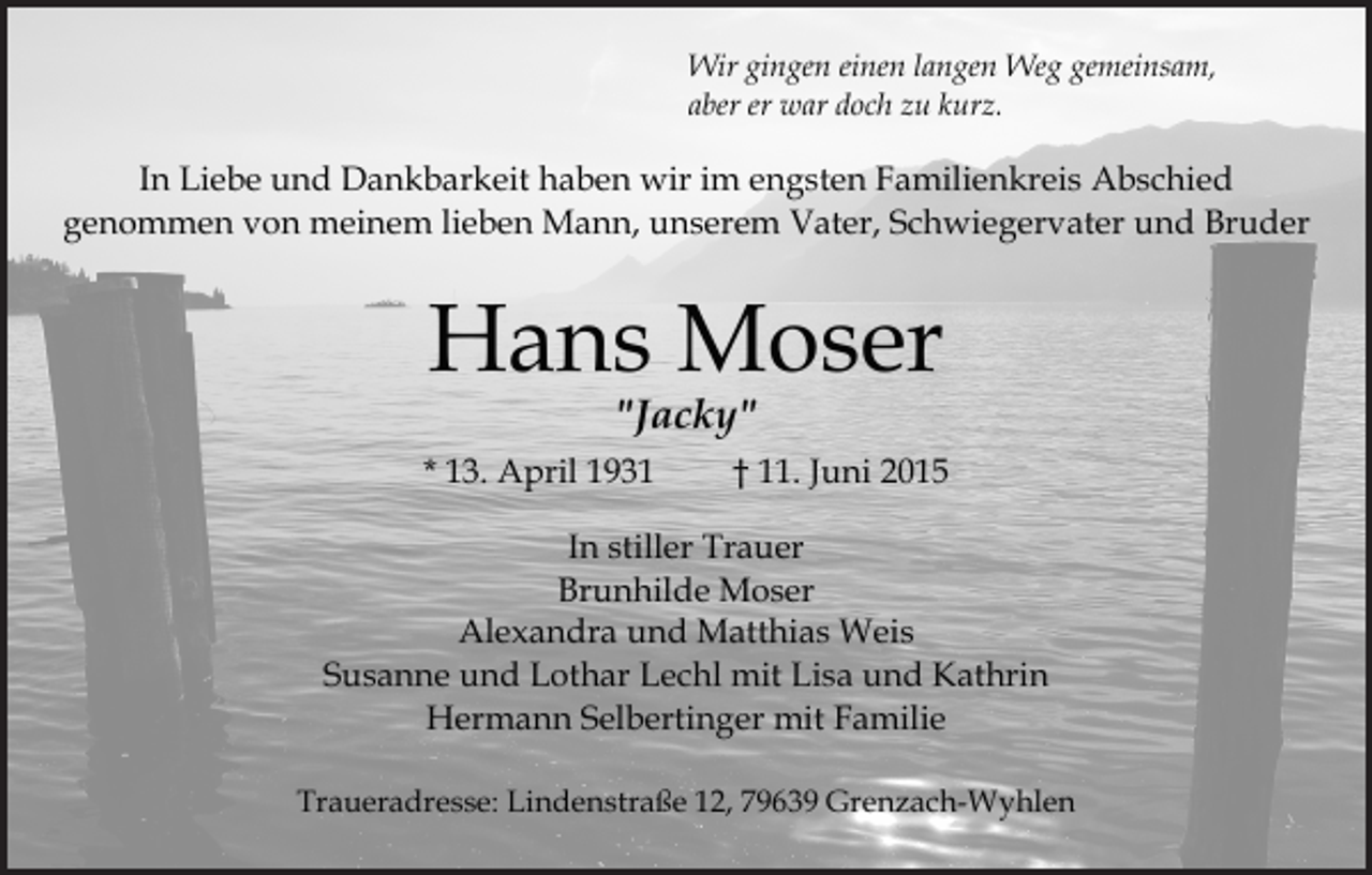 <p>Wir gingen einen langen Weg gemeinsam,<br />aber er war doch zu kurz.</p><p>In Liebe und Dankbarkeit haben wir im engsten Familienkreis Abschied<br />genommen von meinem lieben Mann, unserem Vater, Schwiegervater und Bruder</p><p>Hans Moser<br />"Jacky"</p><p>* 13. April 1931</p><p>† 11. Juni 2015</p><p>In stiller Trauer<br />Brunhilde Moser<br />Alexandra und Matthias Weis<br />Susanne und Lothar Lechl mit Lisa und Kathrin<br />Hermann Selbertinger mit Familie<br />Traueradresse: Lindenstraße 12, 79639 Grenzach-Wyhlen</p>