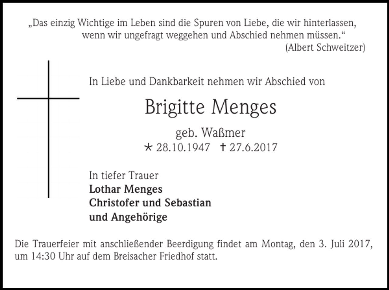 <p>„Das einzig Wichtige im Leben sind die Spuren von Liebe, die wir hinterlassen,<br />wenn wir ungefragt weggehen und Abschied nehmen müssen.“<br />(Albert Schweitzer)</p><p>In Liebe und Dankbarkeit nehmen wir Abschied von</p><p>Brigitte Menges<br />geb. Waßmer<br /> 28.10.1947  27.6.2017<br />In tiefer Trauer<br />Lothar Menges<br />Christofer und Sebastian<br />und Angehörige<br />Die Trauerfeier mit anschließender Beerdigung findet am Montag, den 3. Juli 2017,<br />um 14:30 Uhr auf dem Breisacher Friedhof statt.</p>