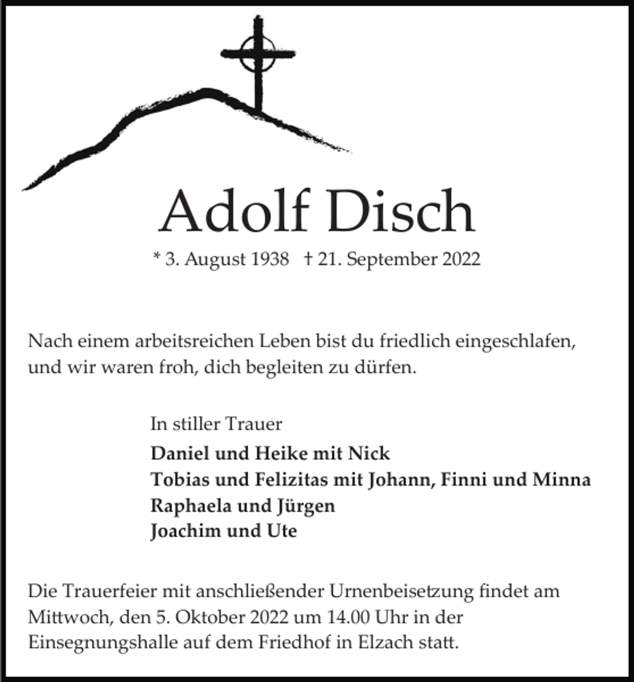 <p>Adolf Disch<br />* 3. August 1938 † 21. September 2022</p><p>Nach einem arbeitsreichen Leben bist du friedlich eingeschlafen,<br />und wir waren froh, dich begleiten zu dürfen.<br />In stiller Trauer<br />Daniel und Heike mit Nick<br />Tobias und Felizitas mit Johann, Finni und Minna<br />Raphaela und Jürgen<br />Joachim und Ute<br />Die Trauerfeier mit anschließender Urnenbeise�ung ﬁndet am<br />Mi�woch, den 5. Oktober 2022 um 14.00 Uhr in der<br />Einsegnungshalle auf dem Friedhof in Elzach sta�.</p>