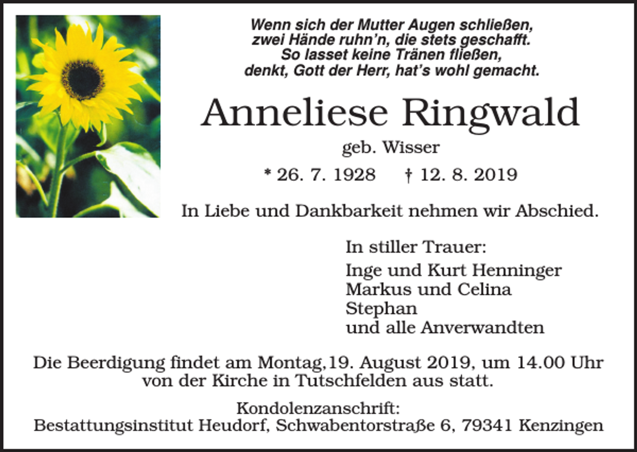 <p>Wenn sich der Mutter Augen schließen,<br />zwei Hände ruhn’n, die stets geschafft.<br />So lasset keine Tränen fließen,<br />denkt, Gott der Herr, hat’s wohl gemacht.</p><p>Anneliese Ringwald<br />geb. Wisser<br />* 26. 7. 1928</p><p>† 12. 8. 2019</p><p>In Liebe und Dankbarkeit nehmen wir Abschied.<br />In stiller Trauer:<br />Inge und Kurt Henninger<br />Markus und Celina<br />Stephan<br />und alle Anverwandten<br />Die Beerdigung findet am Montag,19. August 2019, um 14.00 Uhr<br />von der Kirche in Tutschfelden aus statt.<br />Kondolenzanschrift:<br />Bestattungsinstitut Heudorf, Schwabentorstraße 6, 79341 Kenzingen</p>