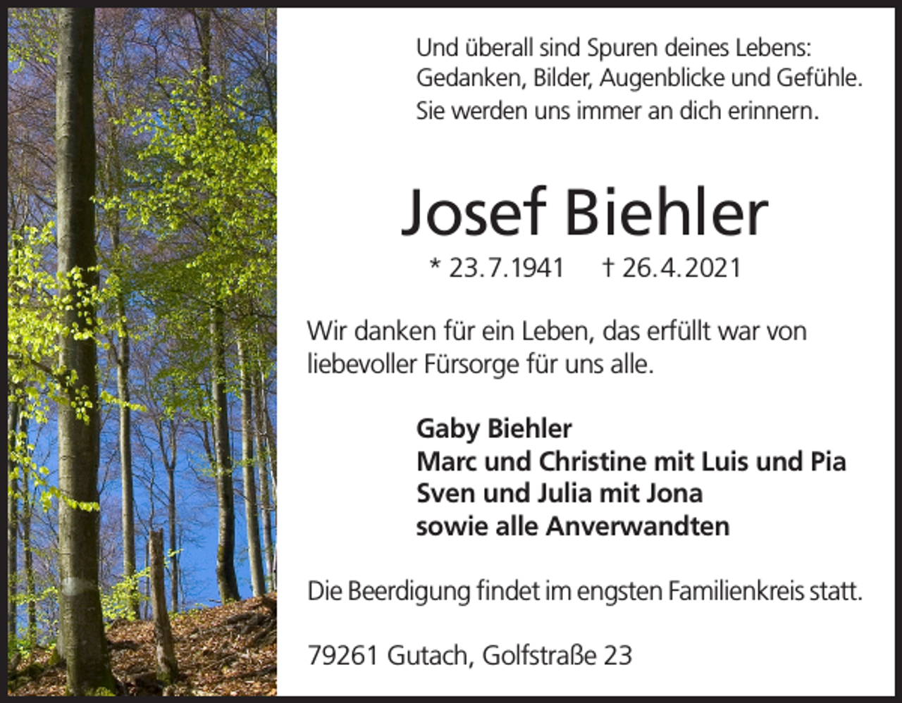 <p>Und überall sind Spuren deines Lebens:<br />Gedanken, Bilder, Augenblicke und Gefühle.<br />Sie werden uns immer an dich erinnern.</p><p>Josef Biehler<br />* 23.7.1941</p><p>† 26.4.2021</p><p>Wir danken für ein Leben, das erfüllt war von<br />liebevoller Fürsorge für uns alle.<br />Gaby Biehler<br />Marc und Christine mit Luis und Pia<br />Sven und Julia mit Jona<br />sowie alle Anverwandten<br />Die Beerdigung findet im engsten Familienkreis statt.<br />79261 Gutach, Golfstraße 23</p>