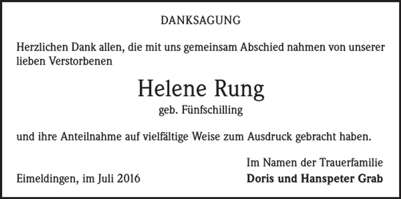 <p>danksagung<br />Herzlichen Dank allen, die mit uns gemeinsam Abschied nahmen von unserer<br />lieben Verstorbenen</p><p>Helene Rung<br />geb. Fünfschilling<br />und ihre Anteilnahme auf vielfältige Weise zum Ausdruck gebracht haben.</p><p>Eimeldingen, im Juli 2016</p><p>Im Namen der Trauerfamilie<br />Doris und Hanspeter Grab</p>