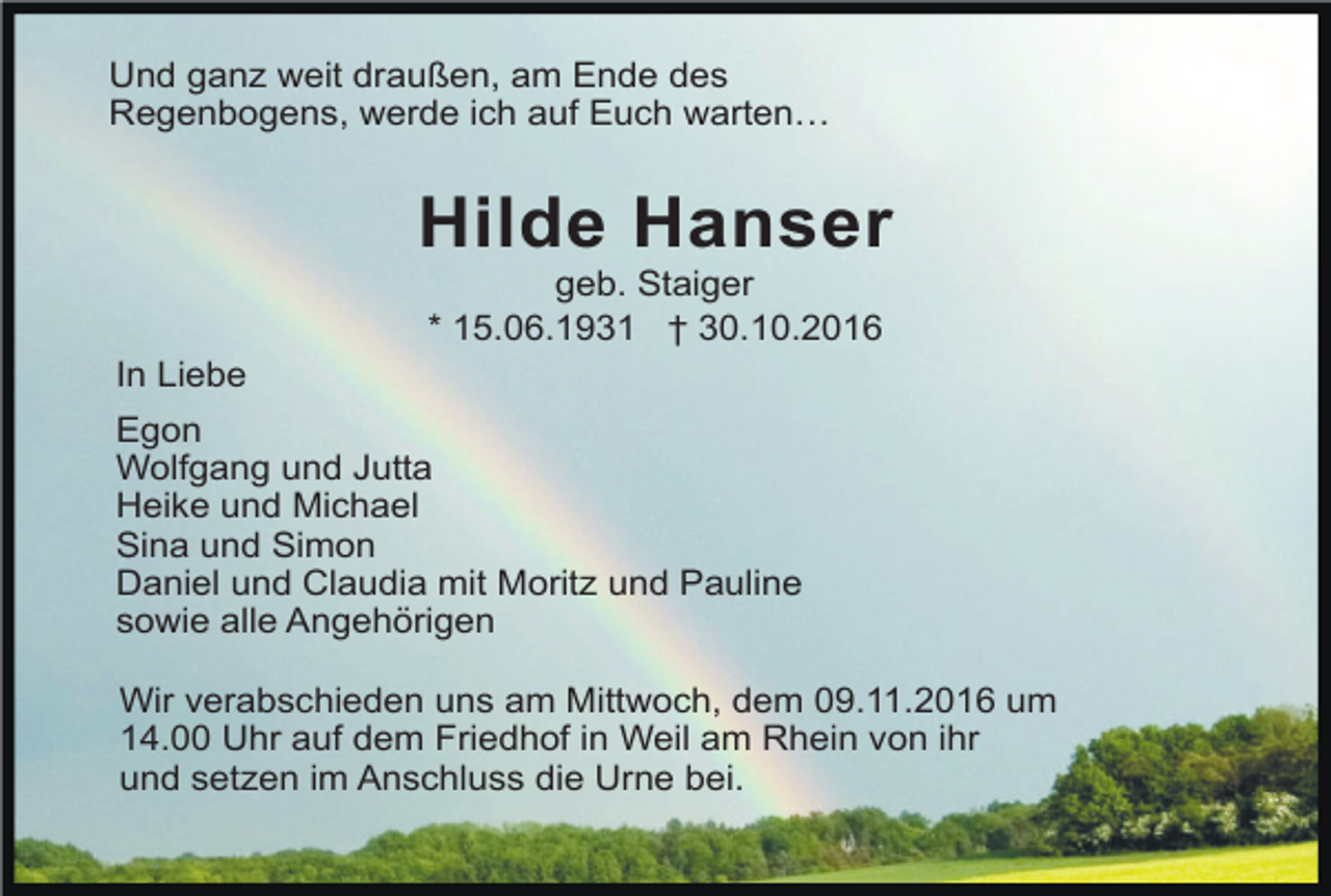 <p>Und ganz weit draußen, am Ende des<br />Regenbogens, werde ich auf Euch warten…</p><p>Hilde Hanser<br />geb. Staiger<br />* 15.06.1931 † 30.10.2016<br />In Liebe<br />Egon<br />Wolfgang und Jutta<br />Heike und Michael<br />Sina und Simon<br />Daniel und Claudia mit Moritz und Pauline<br />sowie alle Angehörigen<br />Wir verabschieden uns am Mittwoch, dem 09.11.2016 um<br />14.00 Uhr auf dem Friedhof in Weil am Rhein von ihr<br />und setzen im Anschluss die Urne bei.</p>