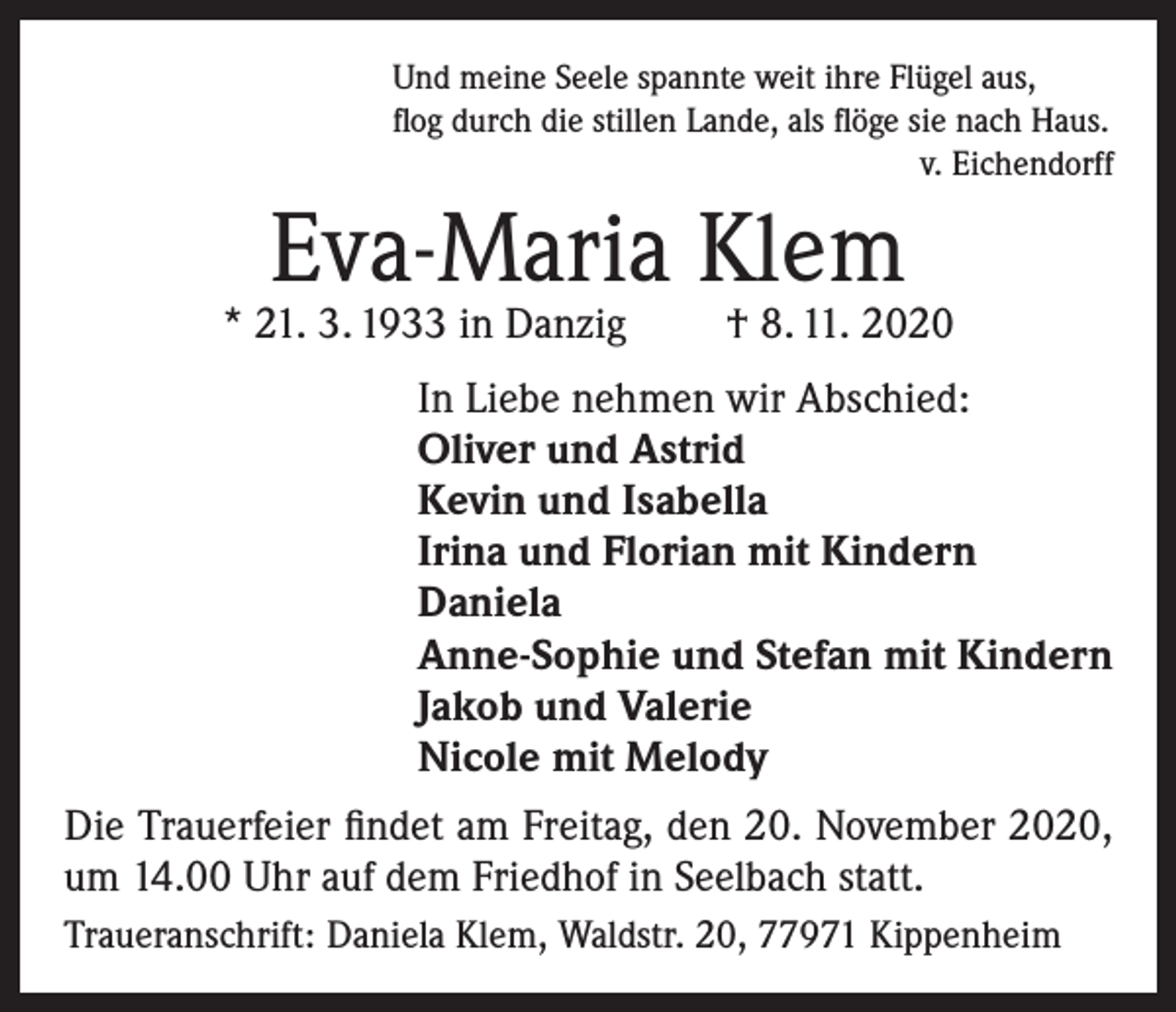 <p>Und meine Seele spannte weit ihre Flügel aus,<br />flog durch die stillen Lande, als flöge sie nach Haus.</p><p>v. Eichendorff</p><p>Eva-Maria Klem</p><p>* 21. 3. 1933 in Danzig</p><p>† 8. 11. 2020</p><p>In Liebe nehmen wir Abschied:<br />Oliver und Astrid<br />Kevin und Isabella<br />Irina und Florian mit Kindern<br />Daniela<br />Anne-Sophie und Stefan mit Kindern<br />Jakob und Valerie<br />Nicole mit Melody<br />Die Trauerfeier findet am Freitag, den 20. November 2020,<br />um 14.00 Uhr auf dem Friedhof in Seelbach statt.<br />Traueranschrift: Daniela Klem, Waldstr. 20, 77971 Kippenheim</p>