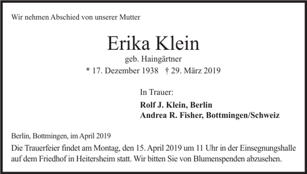<p>Wir nehmen Abschied von unserer Mutter</p><p>Erika Klein<br />geb. Haingärtner<br />* 17. Dezember 1938 † 29. März 2019<br />In Trauer:<br />Rolf J. Klein, Berlin<br />Andrea R. Fisher, Bottmingen/Schweiz<br />Berlin, Bottmingen, im April 2019</p><p>Die Trauerfeier findet am Montag, den 15. April 2019 um 11 Uhr in der Einsegnungshalle<br />auf dem Friedhof in Heitersheim statt. Wir bitten Sie von Blumenspenden abzusehen.</p>
