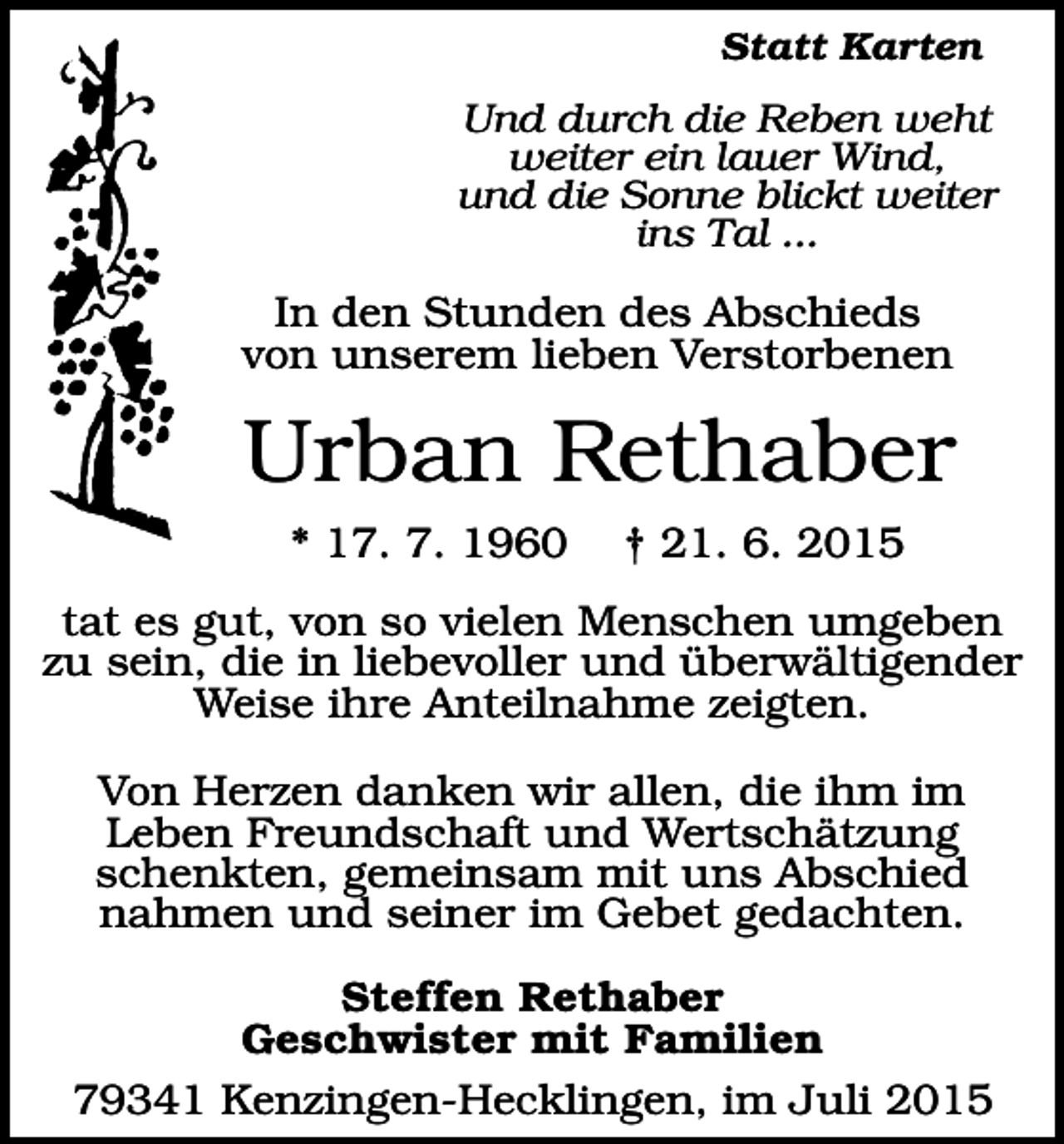 <p>Statt Karten</p><p>Und durch die Reben weht<br />weiter ein lauer Wind,<br />und die Sonne blickt weiter<br />ins Tal ...</p><p>In den Stunden des Abschieds<br />von unserem lieben Verstorbenen</p><p>Urban Rethaber<br />* 17. 7. 1960</p><p>† 21. 6. 2015</p><p>tat es gut, von so vielen Menschen umgeben<br />zu sein, die in liebevoller und überwältigender<br />Weise ihre Anteilnahme zeigten.<br />Von Herzen danken wir allen, die ihm im<br />Leben Freundschaft und Wertschätzung<br />schenkten, gemeinsam mit uns Abschied<br />nahmen und seiner im Gebet gedachten.<br />Steffen Rethaber<br />Geschwister mit Familien<br />79341 Kenzingen-Hecklingen, im Juli 2015</p>