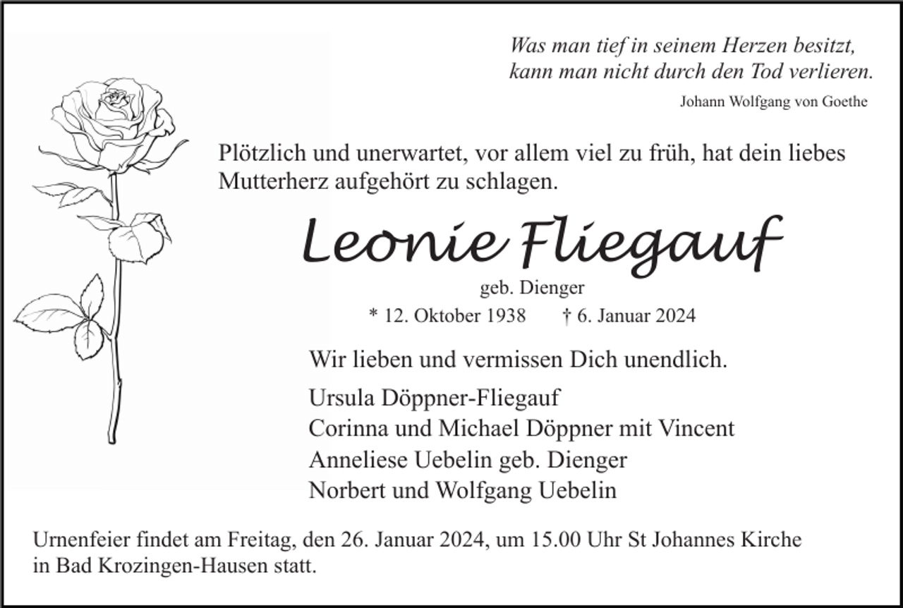 <p>Was man tief in seinem Herzen besitzt,<br />kann man nicht durch den Tod verlieren.<br />Johann Wolfgang von Goethe</p><p>Plötzlich und unerwartet, vor allem viel zu früh, hat dein liebes<br />Mutterherz aufgehört zu schlagen.</p><p>Leonie Fliegauf<br />geb. Dienger<br />* 12. Oktober 1938<br />† 6. Januar 2024</p><p>Wir lieben und vermissen Dich unendlich.<br />Ursula Döppner-Fliegauf<br />Corinna und Michael Döppner mit Vincent<br />Anneliese Uebelin geb. Dienger<br />Norbert und Wolfgang Uebelin<br />Urnenfeier findet am Freitag, den 26. Januar 2024, um 15.00 Uhr St Johannes Kirche<br />in Bad Krozingen-Hausen statt.</p>