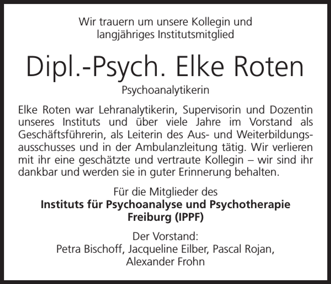 <p>Wir trauern um unsere Kollegin und<br />langjähriges Institutsmitglied</p><p>Dipl.-Psych. Elke Roten<br />Psychoanalytikerin<br />Elke Roten war Lehranalytikerin, Supervisorin und Dozentin<br />unseres Instituts und über viele Jahre im Vorstand als<br />­Geschäftsführerin, als Leiterin des Aus- und Weiterbildungsausschusses und in der Ambulanzleitung tätig. Wir verlieren<br />mit ihr eine geschätzte und vertraute Kollegin – wir sind ihr<br />dankbar und werden sie in guter Erinnerung behalten.<br />Für die Mitglieder des<br />Instituts für Psychoanalyse und Psychotherapie<br />Freiburg (IPPF)<br />Der Vorstand:<br />Petra Bischoff, Jacqueline Eilber, Pascal Rojan,<br />Alexander Frohn</p>