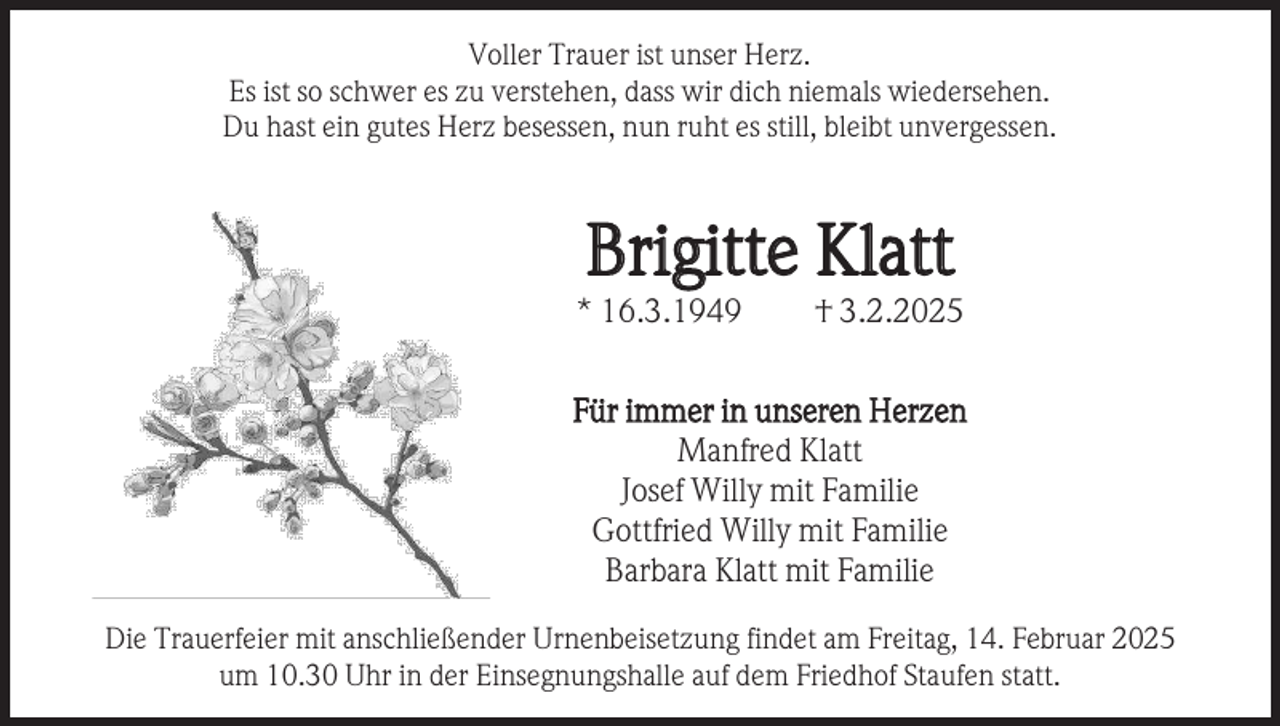 <p>Voller Trauer ist unser Herz.<br />Es ist so schwer es zu verstehen, dass wir dich niemals wiedersehen.<br />Du hast ein gutes Herz besessen, nun ruht es still, bleibt unvergessen.</p><p>Brigitte Klatt</p><p>* 16.3.1949</p><p>† 3.2.2025</p><p>Für immer in unseren Herzen<br />Manfred Klatt<br />Josef Willy mit Familie<br />Gottfried Willy mit Familie<br />Barbara Klatt mit Familie<br />Die Trauerfeier mit anschließender Urnenbeisetzung findet am Freitag, 14. Februar 2025<br />um 10.30 Uhr in der Einsegnungshalle auf dem Friedhof Staufen statt.</p>