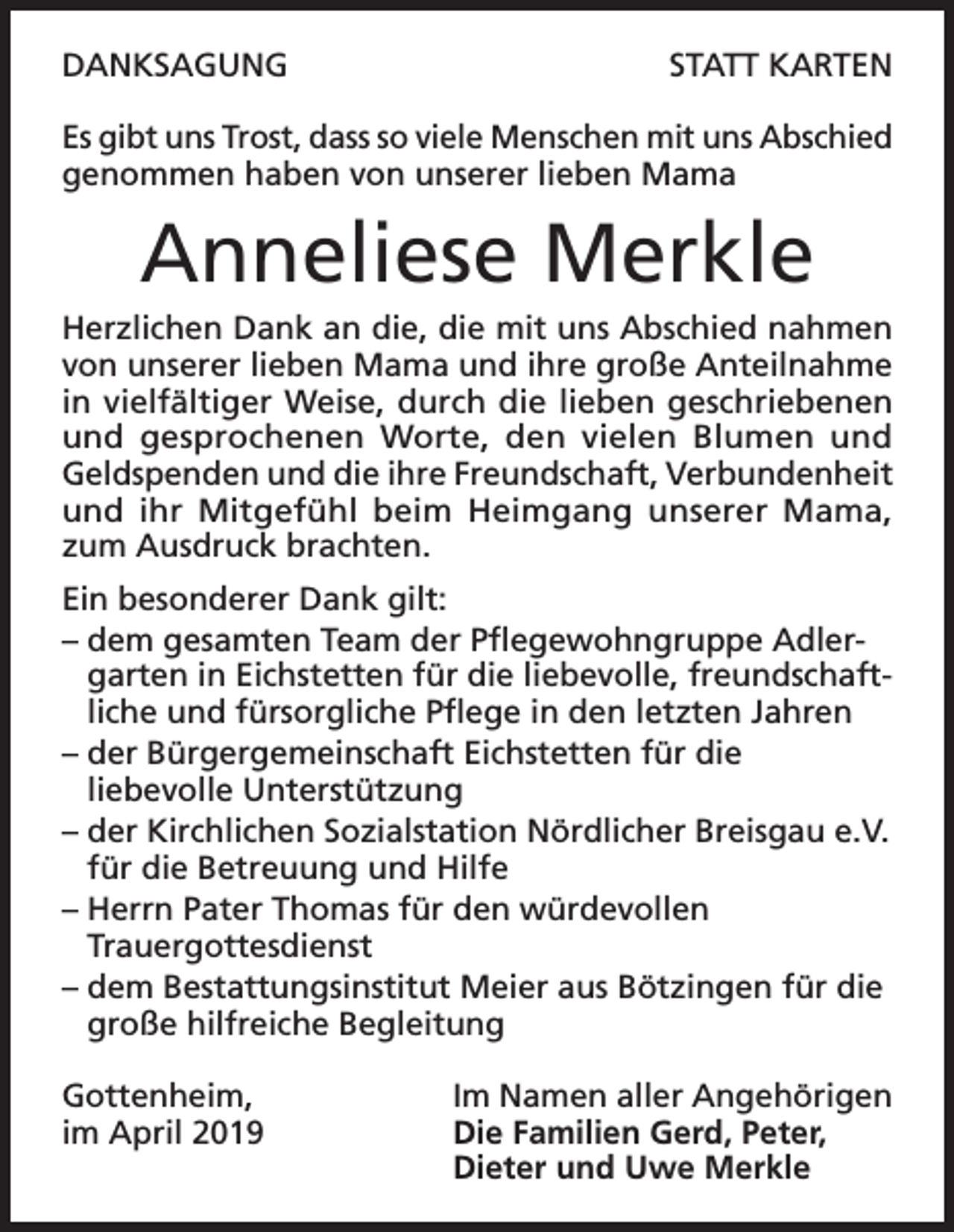<p>DANKSAGUNG</p><p>STATT KARTEN</p><p>Es gibt uns Trost, dass so viele Menschen mit uns Abschied<br />genommen haben von unserer lieben Mama</p><p>Anneliese Merkle<br />Herzlichen Dank an die, die mit uns Abschied nahmen<br />von unserer lieben Mama und ihre große Anteilnahme<br />in vielfältiger Weise, durch die lieben geschriebenen<br />und gesprochenen Worte, den vielen Blumen und<br />Geldspenden und die ihre Freundschaft, Verbundenheit<br />und ihr Mitgefühl beim Heimgang unserer Mama,<br />zum Ausdruck brachten.<br />Ein besonderer Dank gilt:<br />– dem gesamten Team der Pflegewohngruppe Adlergarten in Eichstetten für die liebevolle, freundschaftliche und fürsorgliche Pflege in den letzten Jahren<br />– der Bürgergemeinschaft Eichstetten für die<br />liebevolle Unterstützung<br />– der Kirchlichen Sozialstation Nördlicher Breisgau e.V.<br />für die Betreuung und Hilfe<br />– Herrn Pater Thomas für den würdevollen<br />Trauergottesdienst<br />– dem Bestattungsinstitut Meier aus Bötzingen für die<br />große hilfreiche Begleitung<br />Gottenheim,<br />Im Namen aller Angehörigen<br />im April 2019 Die Familien Gerd, Peter,<br />Dieter und Uwe Merkle</p>