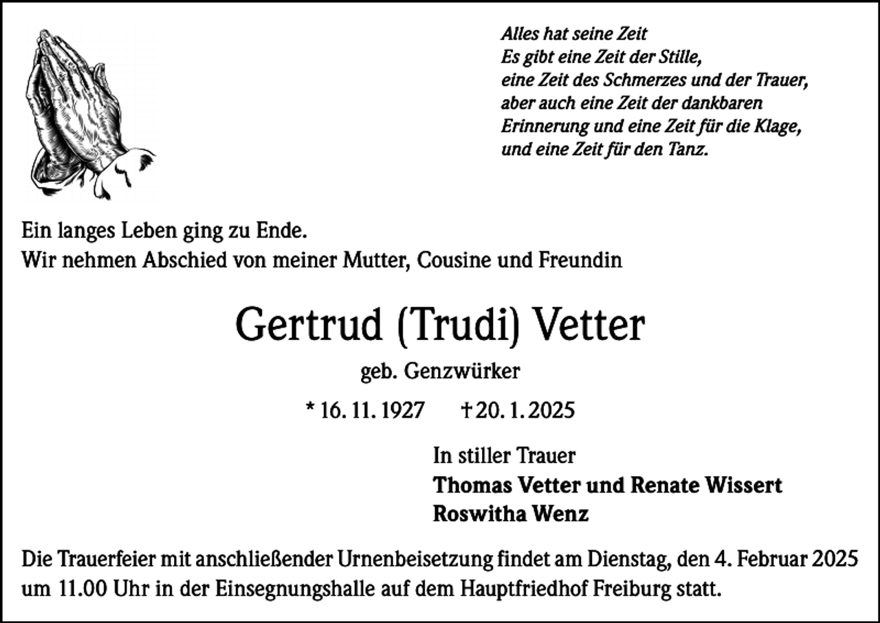 <p>Alles hat seine Zeit<br />Es gibt eine Zeit der Stille,<br />eine Zeit des Schmerzes und der Trauer,<br />aber auch eine Zeit der dankbaren<br />Erinnerung und eine Zeit für die Klage,<br />und eine Zeit für den Tanz.</p><p>Ein langes Leben ging zu Ende.<br />Wir nehmen Abschied von meiner Mutter, Cousine und Freundin</p><p>Gertrud (Trudi) Vetter<br />geb. Genzwürker<br />* 16. 11. 1927</p><p>† 20. 1. 2025<br />In stiller Trauer<br />Thomas Vetter und Renate Wissert<br />Roswitha Wenz</p><p>Die Trauerfeier mit anschließender Urnenbeisetzung findet am Dienstag, den 4. Februar 2025<br />um 11.00 Uhr in der Einsegnungshalle auf dem Hauptfriedhof Freiburg statt.</p>