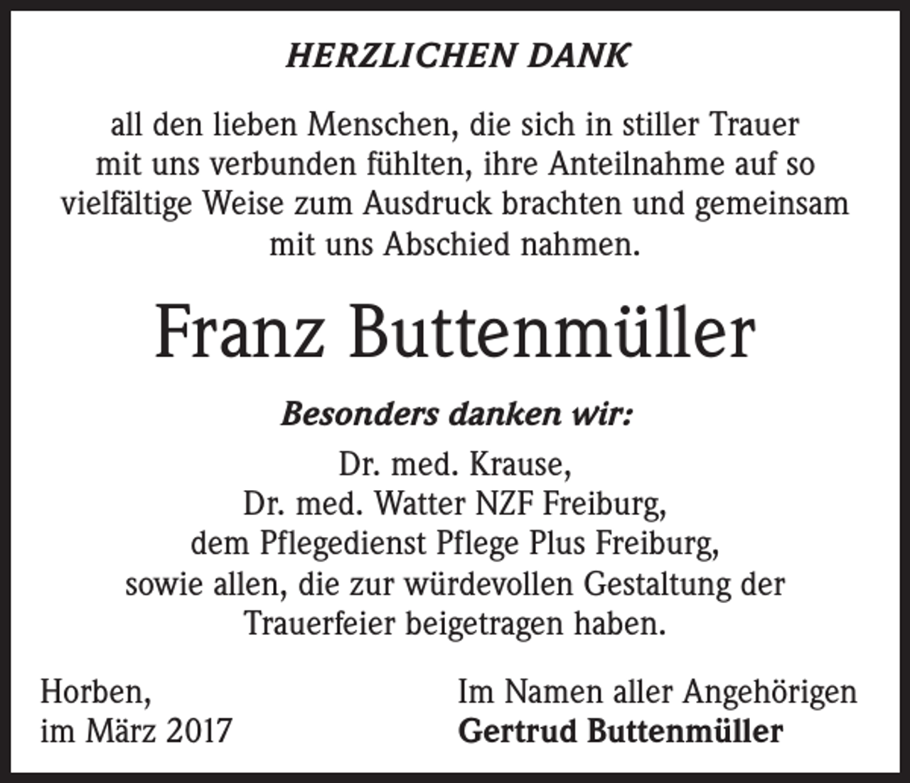 <p>HERZLICHEN DANK<br />all den lieben Menschen, die sich in stiller Trauer<br />mit uns verbunden fühlten, ihre Anteilnahme auf so<br />vielfältige Weise zum Ausdruck brachten und gemeinsam<br />mit uns Abschied nahmen.</p><p>Franz Buttenmüller<br />Besonders danken wir:<br />Dr. med. Krause,<br />Dr. med. Watter NZF Freiburg,<br />dem Pflegedienst Pflege Plus Freiburg,<br />sowie allen, die zur würdevollen Gestaltung der<br />Trauerfeier beigetragen haben.<br />Horben,<br />im März 2017</p><p>Im Namen aller Angehörigen<br />Gertrud Buttenmüller</p>