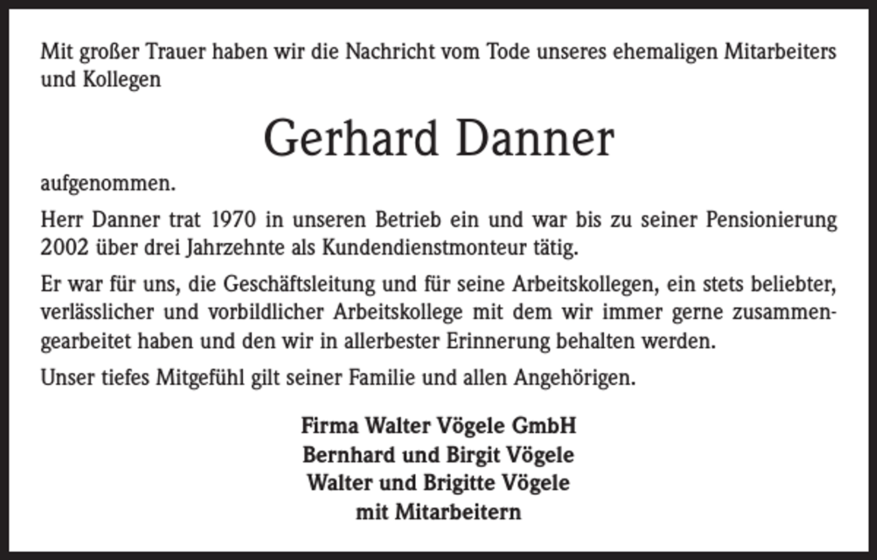 <p>Mit großer Trauer haben wir die Nachricht vom Tode unseres ehemaligen Mitarbeiters<br />und Kollegen</p><p>aufgenommen.</p><p>Gerhard Danner</p><p>Herr Danner trat 1970 in unseren Betrieb ein und war bis zu seiner Pensionierung<br />2002 über drei Jahrzehnte als Kundendienstmonteur tätig.<br />Er war für uns, die Geschäftsleitung und für seine Arbeitskollegen, ein stets beliebter,<br />verlässlicher und vorbildlicher Arbeitskollege mit dem wir immer gerne zusammen­<br />gearbeitet haben und den wir in allerbester Erinnerung behalten werden.<br />Unser tiefes Mitgefühl gilt seiner Familie und allen Angehörigen.<br />Firma Walter Vögele GmbH<br />Bernhard und Birgit Vögele<br />Walter und Brigitte Vögele<br />mit Mitarbeitern</p>
