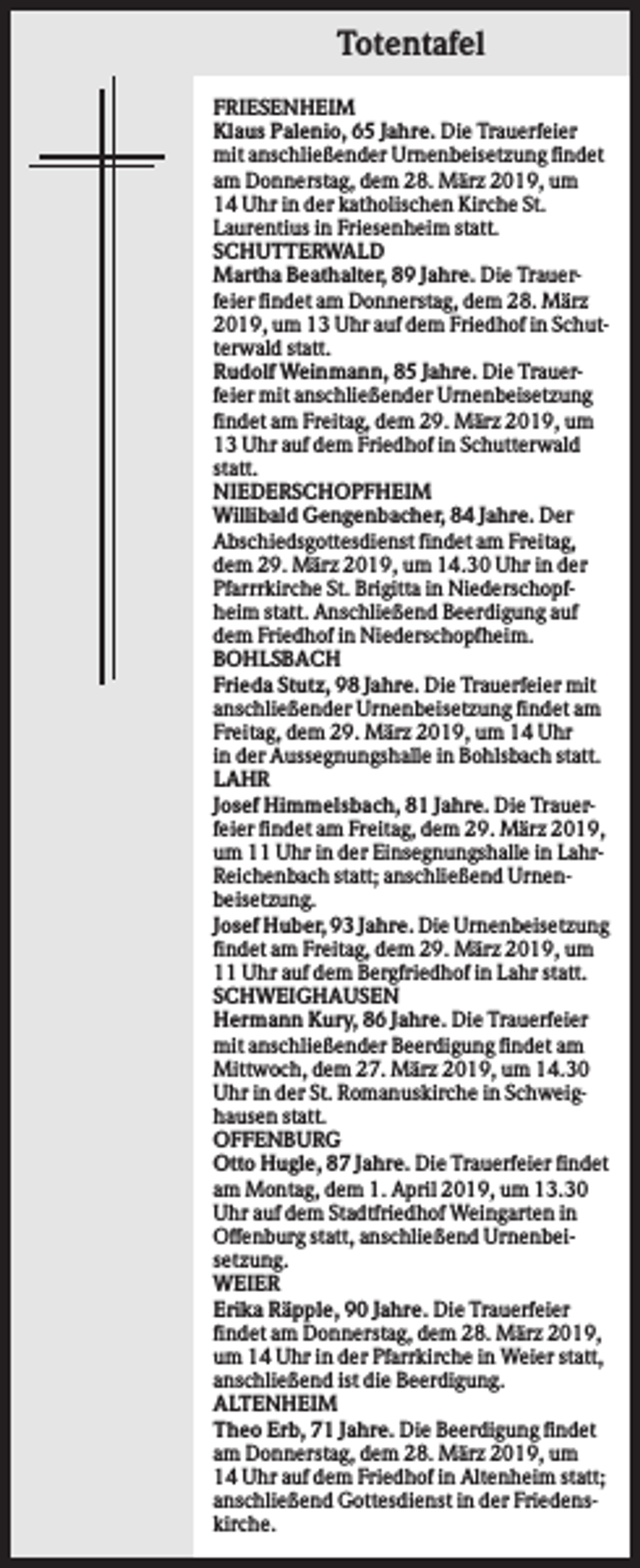 <p>Totentafel<br />FRIESENHEIM<br />Klaus Palenio, 65 Jahre. Die Trauerfeier<br />mit anschließender Urnenbeisetzung findet<br />am Donnerstag, dem 28. März 2019, um<br />14 Uhr in der katholischen Kirche St.<br />Laurentius in Friesenheim statt.<br />SCHUTTERWALD<br />Martha Beathalter, 89 Jahre. Die Trauerfeier findet am Donnerstag, dem 28. März<br />2019, um 13 Uhr auf dem Friedhof in Schutterwald statt.<br />Rudolf Weinmann, 85 Jahre. Die Trauerfeier mit anschließender Urnenbeisetzung<br />findet am Freitag, dem 29. März 2019, um<br />13 Uhr auf dem Friedhof in Schutterwald<br />statt.<br />NIEDERSCHOPFHEIM<br />Willibald Gengenbacher, 84 Jahre. Der<br />Abschiedsgottesdienst findet am Freitag,<br />dem 29. März 2019, um 14.30 Uhr in der<br />Pfarrrkirche St. Brigitta in Niederschopfheim statt. Anschließend Beerdigung auf<br />dem Friedhof in Niederschopfheim.<br />BOHLSBACH<br />Frieda Stutz, 98 Jahre. Die Trauerfeier mit<br />anschließender Urnenbeisetzung findet am<br />Freitag, dem 29. März 2019, um 14 Uhr<br />in der Aussegnungshalle in Bohlsbach statt.<br />LAHR<br />Josef Himmelsbach, 81 Jahre. Die Trauerfeier findet am Freitag, dem 29. März 2019,<br />um 11 Uhr in der Einsegnungshalle in LahrReichenbach statt; anschließend Urnenbeisetzung.<br />Josef Huber, 93 Jahre. Die Urnenbeisetzung<br />findet am Freitag, dem 29. März 2019, um<br />11 Uhr auf dem Bergfriedhof in Lahr statt.<br />SCHWEIGHAUSEN<br />Hermann Kury, 86 Jahre. Die Trauerfeier<br />mit anschließender Beerdigung findet am<br />Mittwoch, dem 27. März 2019, um 14.30<br />Uhr in der St. Romanuskirche in Schweighausen statt.<br />OFFENBURG<br />Otto Hugle, 87 Jahre. Die Trauerfeier findet<br />am Montag, dem 1. April 2019, um 13.30<br />Uhr auf dem Stadtfriedhof Weingarten in<br />Offenburg statt, anschließend Urnenbeisetzung.<br />WEIER<br />Erika Räpple, 90 Jahre. Die Trauerfeier<br />findet am Donnerstag, dem 28. März 2019,<br />um 14 Uhr in der Pfarrkirche in Weier statt,<br />anschließend ist die Beerdigung.<br />ALTENHEIM<br />Theo Erb, 71 Jahre. Die Beerdigung findet<br />am Donnerstag, dem 28. März 2019, um<br />14 Uhr auf dem Friedhof in Altenheim statt;<br />anschließend Gottesdienst in der Friedenskirche.</p>