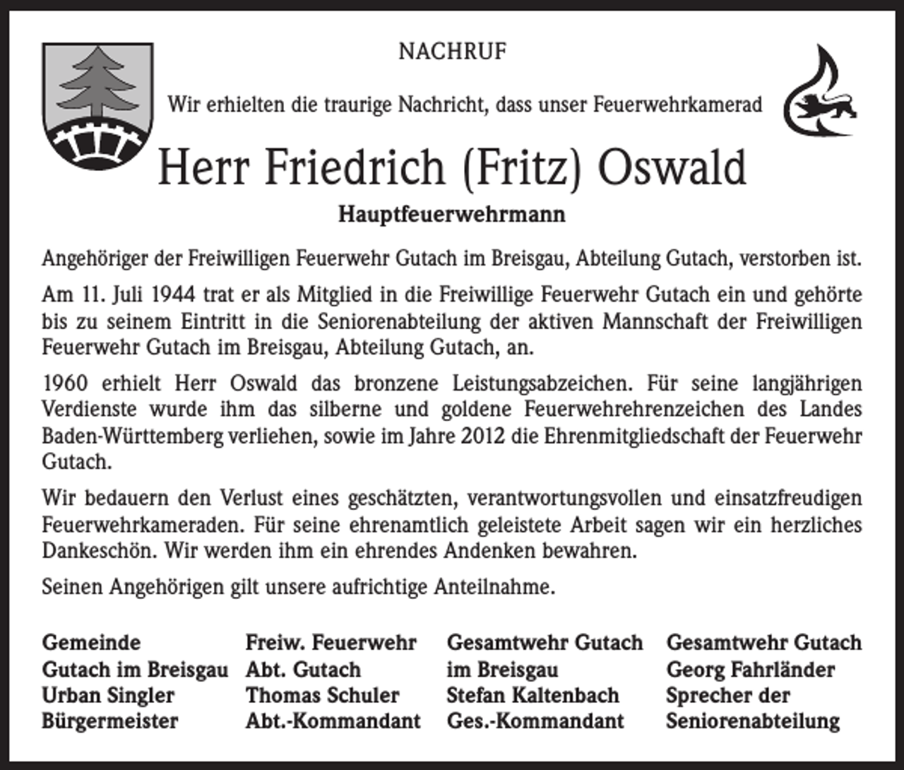 <p>NACHRUF<br />Wir erhielten die traurige Nachricht, dass unser Feuerwehrkamerad</p><p>Herr Friedrich (Fritz) Oswald<br />Hauptfeuerwehrmann<br />Angehöriger der Freiwilligen Feuerwehr Gutach im Breisgau, Abteilung Gutach, verstorben ist.<br />Am 11. Juli 1944 trat er als Mitglied in die Freiwillige Feuerwehr Gutach ein und gehörte<br />bis zu seinem Eintritt in die Seniorenabteilung der aktiven Mannschaft der Freiwilligen<br />Feuerwehr Gutach im Breisgau, Abteilung Gutach, an.<br />1960 erhielt Herr Oswald das bronzene Leistungsabzeichen. Für seine langjährigen<br />­Verdienste wurde ihm das silberne und goldene Feuerwehrehrenzeichen des Landes<br />Baden-Württemberg verliehen, sowie im Jahre 2012 die Ehrenmitgliedschaft der Feuerwehr<br />Gutach.<br />Wir bedauern den Verlust eines geschätzten, verantwortungsvollen und einsatz­freudigen<br />Feuerwehrkameraden. Für seine ehrenamtlich geleistete Arbeit sagen wir ein herzliches<br />Dankeschön. Wir werden ihm ein ehrendes Andenken bewahren.<br />Seinen Angehörigen gilt unsere aufrichtige Anteilnahme.<br />Gemeinde<br />Gutach im Breisgau<br />Urban Singler<br />Bürgermeister</p><p>Freiw. Feuerwehr<br />Abt. Gutach<br />Thomas Schuler<br />Abt.-Kommandant</p><p>Gesamtwehr Gutach<br />im Breisgau<br />Stefan Kaltenbach<br />Ges.-Kommandant</p><p>Gesamtwehr Gutach<br />Georg Fahrländer<br />Sprecher der<br />Seniorenabteilung</p>