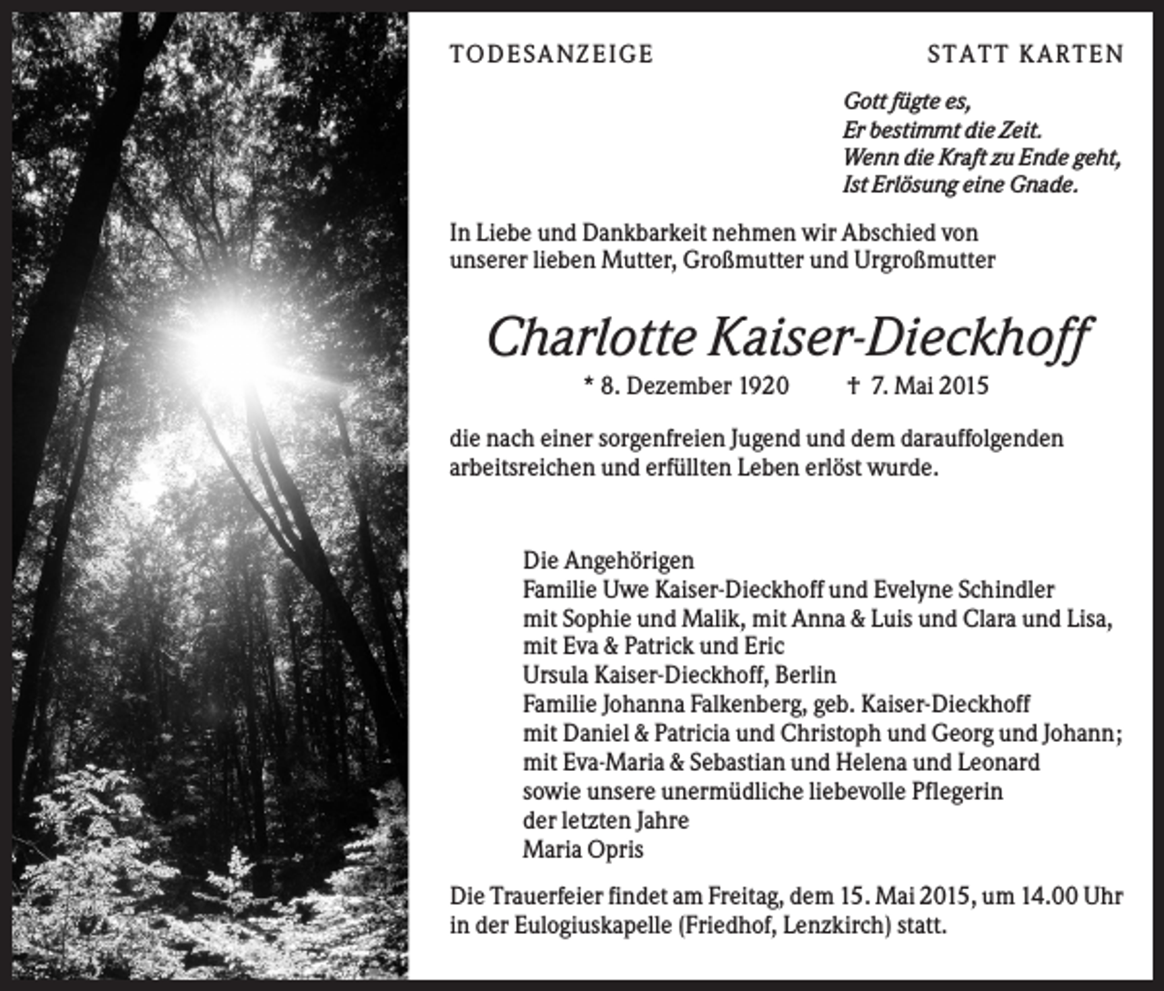 <p>T O D ES A NZ EIG E</p><p>S T A T T K A R T EN<br />Gott fügte es,<br />Er bestimmt die Zeit.<br />Wenn die Kraft zu Ende geht,<br />Ist Erlösung eine Gnade.</p><p>In Liebe und Dankbarkeit nehmen wir Abschied von<br />unserer lieben Mutter, Großmutter und Urgroßmutter</p><p>Charlotte Kaiser-Dieckhoff<br />* 8. Dezember 1920</p><p>† 7. Mai 2015</p><p>die nach einer sorgenfreien Jugend und dem darauffolgenden<br />arbeitsreichen und erfüllten Leben erlöst wurde.</p><p>Die Angehörigen<br />Familie Uwe Kaiser-Dieckhoff und Evelyne Schindler<br />mit Sophie und Malik, mit Anna &amp; Luis und Clara und Lisa,<br />mit Eva &amp; Patrick und Eric<br />Ursula Kaiser-Dieckhoff, Berlin<br />Familie Johanna Falkenberg, geb. Kaiser-Dieckhoff<br />mit Daniel &amp; Patricia und Christoph und Georg und Johann;<br />mit Eva-Maria &amp; Sebastian und Helena und Leonard<br />sowie unsere unermüdliche liebevolle Pflegerin<br />der letzten Jahre<br />Maria Opris<br />Die Trauerfeier findet am Freitag, dem 15. Mai 2015, um 14.00 Uhr<br />in der Eulogiuskapelle (Friedhof, Lenzkirch) statt.</p>