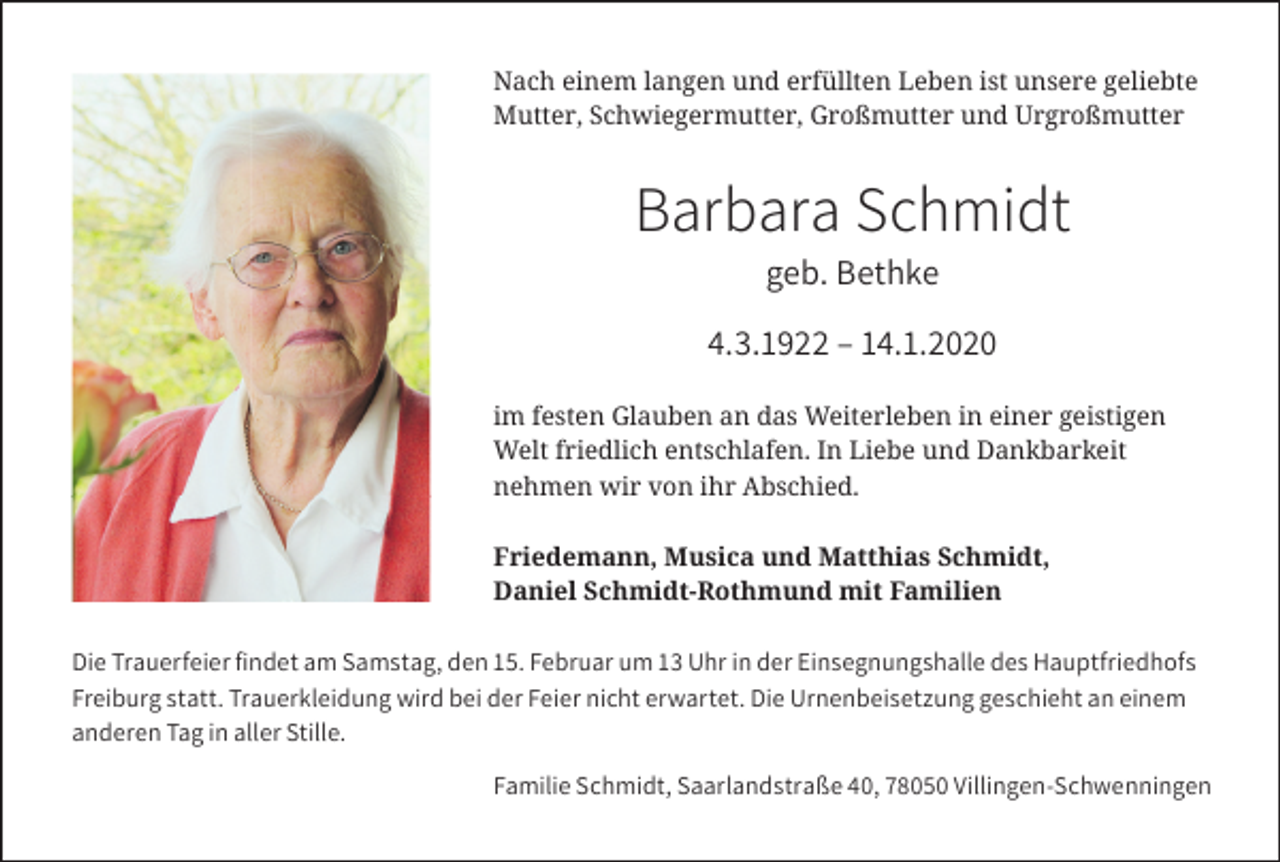 <p>Nach einem langen und erfüllten Leben ist unsere geliebte<br />Mutter, Schwiegermutter, Großmutter und Urgroßmutter</p><p>Barbara Schmidt<br />geb. Bethke<br />4.3.1922 – 14.1.2020<br />im festen Glauben an das Weiterleben in einer geistigen<br />Welt friedlich entschlafen. In Liebe und Dankbarkeit<br />nehmen wir von ihr Abschied.<br />Friedemann, Musica und Matthias Schmidt,<br />Daniel Schmidt-Rothmund mit Familien<br />Die Trauerfeier ﬁndet am Samstag, den 15. Februar um 13 Uhr in der Einsegnungshalle des Hauptfriedhofs<br />Freiburg statt. Trauerkleidung wird bei der Feier nicht erwartet. Die Urnenbeisetzung geschieht an einem<br />anderen Tag in aller Stille.<br />Familie Schmidt, Saarlandstraße 40, 78050 Villingen-Schwenningen</p>