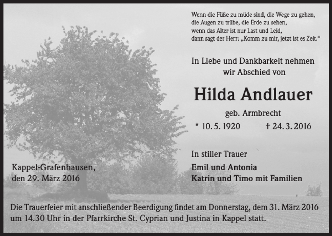 <p>Wenn die Füße zu müde sind, die Wege zu gehen,<br />die Augen zu trübe, die Erde zu sehen,<br />wenn das Alter ist nur Last und Leid,<br />dann sagt der Herr: „Komm zu mir, jetzt ist es Zeit.“</p><p>In Liebe und Dankbarkeit nehmen<br />wir Abschied von</p><p>Hilda Andlauer<br />geb. Armbrecht<br />* 10. 5. 1920<br />† 24. 3. 2016</p><p>Kappel-Grafenhausen,<br />den 29. März 2016</p><p>In stiller Trauer<br />Emil und Antonia<br />Katrin und Timo mit Familien</p><p>Die Trauerfeier mit anschließender Beerdigung findet am Donnerstag, dem 31. März 2016<br />um 14.30 Uhr in der Pfarrkirche St. Cyprian und Justina in Kappel statt.</p>