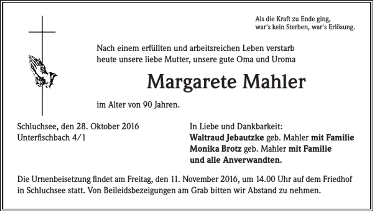 <p>Als die Kraft zu Ende ging,<br />war‘s kein Sterben, war‘s Erlösung.</p><p>Nach einem erfüllten und arbeitsreichen Leben verstarb<br />heute unsere liebe Mutter, unsere gute Oma und Uroma</p><p>Margarete Mahler<br />im Alter von 90 Jahren.<br />Schluchsee, den 28. Oktober 2016<br />Unterfischbach 4/1</p><p>In Liebe und Dankbarkeit:<br />Waltraud Jebautzke geb. Mahler mit Familie<br />Monika Brotz geb. Mahler mit Familie<br />und alle Anverwandten.</p><p>Die Urnenbeisetzung findet am Freitag, den 11. November 2016, um 14.00 Uhr auf dem Friedhof<br />in Schluchsee statt. Von Beileidsbezeigungen am Grab bitten wir Abstand zu nehmen.</p>