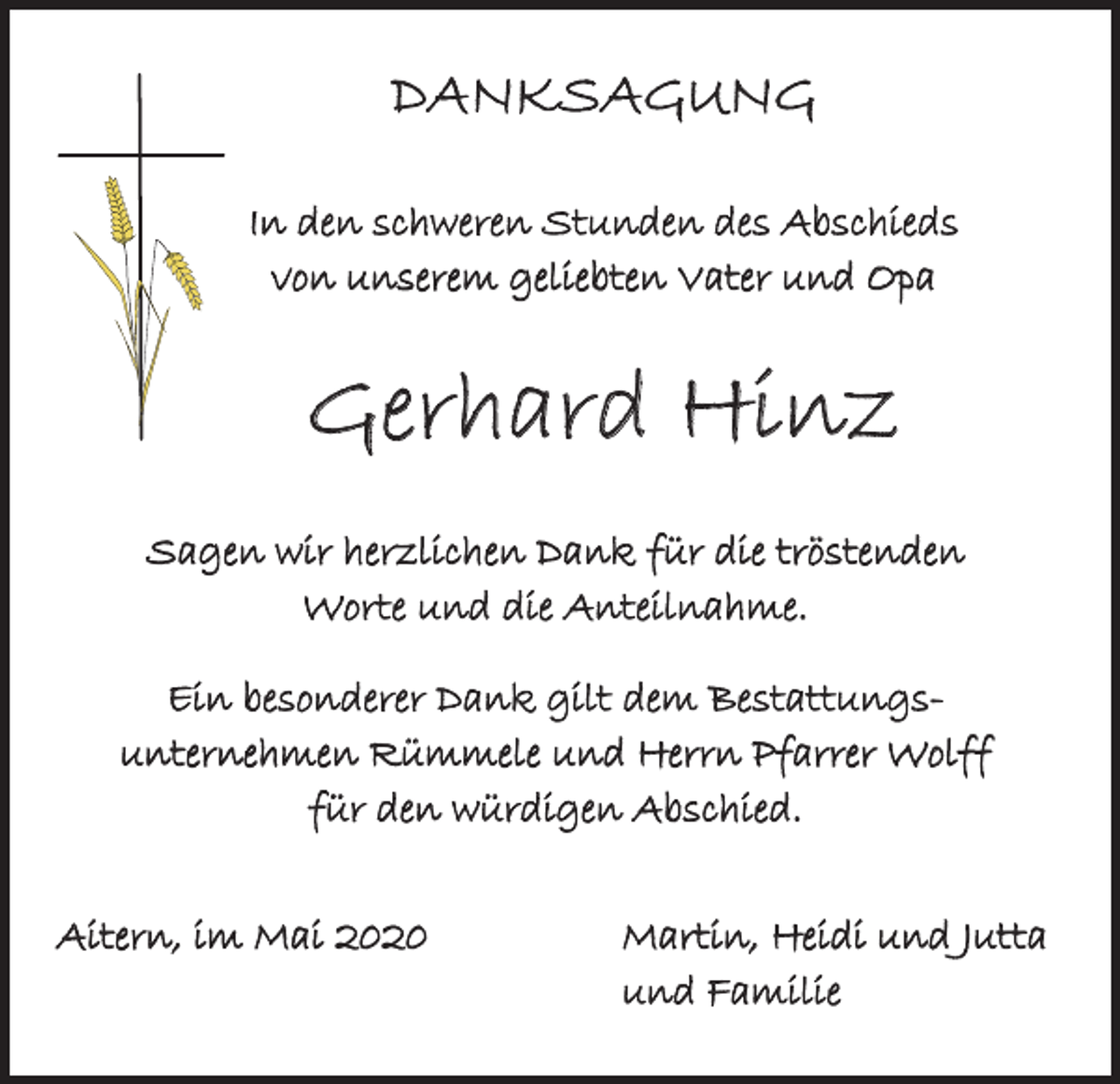 <p>DANKSAGUNG<br />In den schweren Stunden des Abschieds<br />von unserem geliebten Vater und Opa</p><p>Gerhard Hinz<br />Sagen wir herzlichen Dank für die tröstenden<br />Worte und die Anteilnahme.<br />Ein besonderer Dank gilt dem Bestattungsunternehmen Rümmele und Herrn Pfarrer Wolff<br />für den würdigen Abschied.<br />Aitern, im Mai 2020</p><p>Martin, Heidi und Jutta<br />und Familie</p>