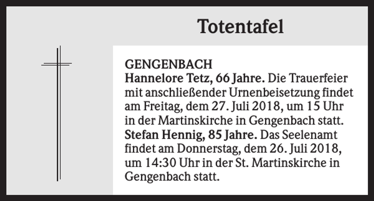 <p>Totentafel<br />GENGENBACH<br />Hannelore Tetz, 66 Jahre. Die Trauerfeier<br />mit anschließender Urnenbeisetzung findet<br />am Freitag, dem 27. Juli 2018, um 15 Uhr<br />in der Martinskirche in Gengenbach statt.<br />Stefan Hennig, 85 Jahre. Das Seelenamt<br />findet am Donnerstag, dem 26. Juli 2018,<br />um 14:30 Uhr in der St. Martinskirche in<br />Gengenbach statt.</p>