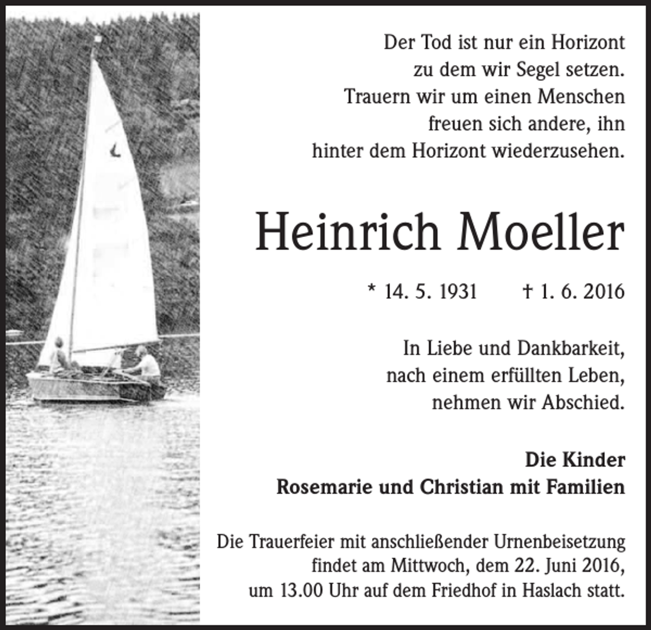 <p>Der Tod ist nur ein Horizont<br />zu dem wir Segel setzen.<br />Trauern wir um einen Menschen<br />freuen sich andere, ihn<br />hinter dem Horizont wiederzusehen.</p><p>Heinrich Moeller<br />* 14. 5. 1931 † 1. 6. 2016<br />In Liebe und Dankbarkeit,<br />nach einem erfüllten Leben,<br />nehmen wir Abschied.<br />Die Kinder<br />Rosemarie und Christian mit Familien<br />Die Trauerfeier mit anschließender Urnenbeisetzung<br />findet am Mittwoch, dem 22. Juni 2016,<br />um 13.00 Uhr auf dem Friedhof in Haslach statt.</p>