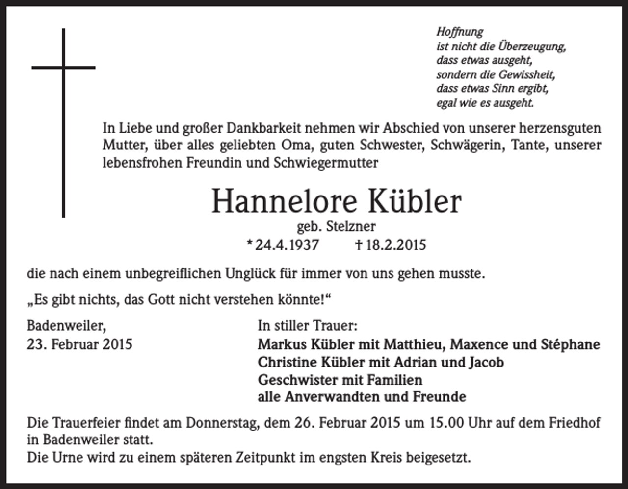 <p>Hoffnung<br />ist nicht die Überzeugung,<br />dass etwas ausgeht,<br />sondern die Gewissheit,<br />dass etwas Sinn ergibt,<br />egal wie es ausgeht.</p><p>In Liebe und großer Dankbarkeit nehmen wir Abschied von unserer herzensguten<br />Mutter, über alles geliebten Oma, guten Schwester, Schwägerin, Tante, unserer<br />lebensfrohen Freundin und Schwiegermutter</p><p>Hannelore Kübler<br />geb. Stelzner<br />* 24.4.1937<br />† 18.2.2015</p><p>die nach einem unbegreiflichen Unglück für immer von uns gehen musste.<br />„Es gibt nichts, das Gott nicht verstehen könnte!“<br />Badenweiler, In stiller Trauer:<br />23. Februar 2015 Markus Kübler mit Matthieu, Maxence und Stéphane<br />Christine Kübler mit Adrian und Jacob<br />Geschwister mit Familien<br />alle Anverwandten und Freunde<br />Die Trauerfeier findet am Donnerstag, dem 26. Februar 2015 um 15.00 Uhr auf dem Friedhof<br />in Badenweiler statt.<br />Die Urne wird zu einem späteren Zeitpunkt im engsten Kreis beigesetzt.</p>