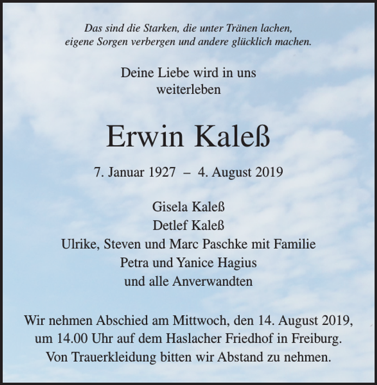 <p>Das sind die Starken, die unter Tränen lachen,<br />eigene Sorgen verbergen und andere glücklich machen.</p><p>Deine Liebe wird in uns<br />weiterleben</p><p>Erwin Kaleß<br />7. Januar 1927 – 4. August 2019<br />Gisela Kaleß<br />Detlef Kaleß<br />Ulrike, Steven und Marc Paschke mit Familie<br />Petra und Yanice Hagius<br />und alle Anverwandten<br />Wir nehmen Abschied am Mittwoch, den 14. August 2019,<br />um 14.00 Uhr auf dem Haslacher Friedhof in Freiburg.<br />Von Trauerkleidung bitten wir Abstand zu nehmen.</p>