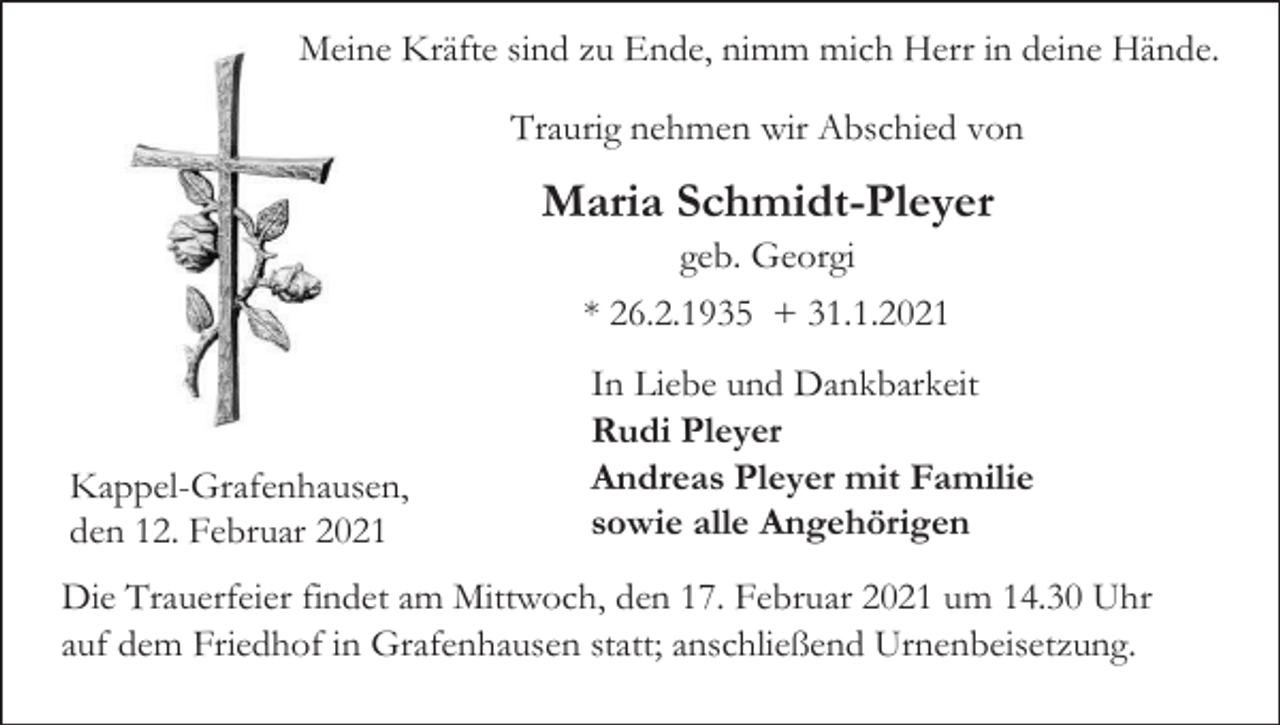 <p>Meine Kräfte sind zu Ende, nimm mich Herr in deine Hände.<br />Traurig nehmen wir Abschied von</p><p>Maria Schmidt-Pleyer<br />geb. Georgi<br />* 26.2.1935 + 31.1.2021</p><p>Kappel-Grafenhausen,<br />den 12. Februar 2021</p><p>In Liebe und Dankbarkeit<br />Rudi Pleyer<br />Andreas Pleyer mit Familie<br />sowie alle Angehörigen</p><p>Die Trauerfeier findet am Mittwoch, den 17. Februar 2021 um 14.30 Uhr<br />auf dem Friedhof in Grafenhausen statt; anschließend Urnenbeisetzung.</p>