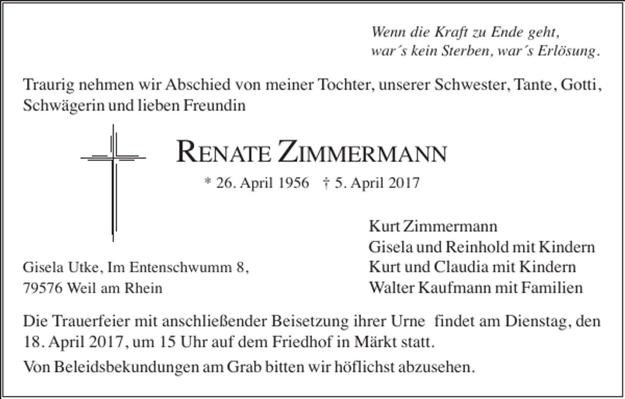 <p>Wenn die Kraft zu Ende geht,<br />war´s kein Sterben, war´s Erlösung.</p><p>Traurig nehmen wir Abschied von meiner Tochter, unserer Schwester, Tante, Gotti,<br />Schwägerin und lieben Freundin</p><p>RENATE ZIMMERMANN<br />* 26. April 1956 † 5. April 2017</p><p>Gisela Utke, Im Entenschwumm 8,<br />79576 Weil am Rhein</p><p>Kurt Zimmermann<br />Gisela und Reinhold mit Kindern<br />Kurt und Claudia mit Kindern<br />Walter Kaufmann mit Familien</p><p>Die Trauerfeier mit anschließender Beisetzung ihrer Urne findet am Dienstag, den<br />18. April 2017, um 15 Uhr auf dem Friedhof in Märkt statt.<br />Von Beleidsbekundungen am Grab bitten wir höflichst abzusehen.</p>
