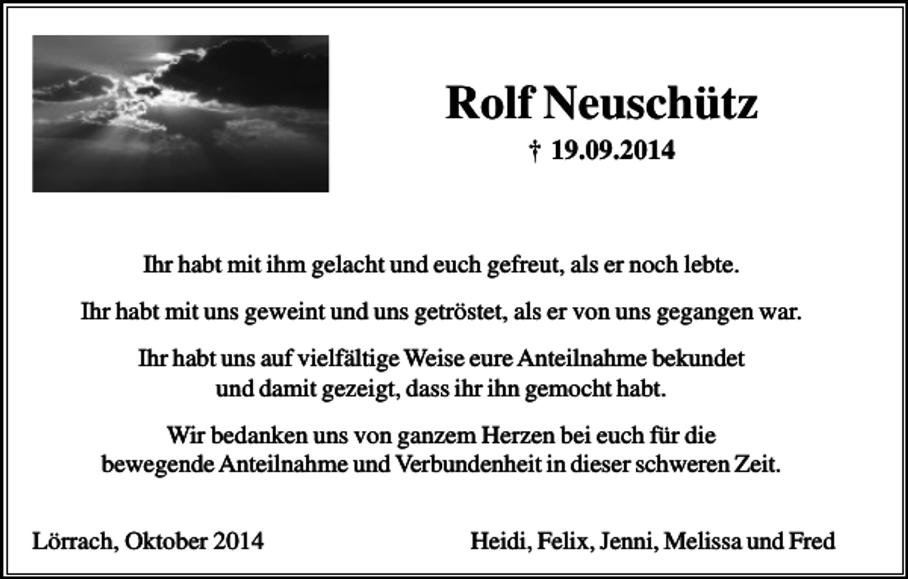 <p>Rolf<br />Neuschütz<br />Rolf<br />Neuschütz<br />† 19.09.2014<br />† 19.09.2014<br />Ihr habt mit ihm gelacht und euch gefreut, als er noch lebte.<br />Ihr habt mit uns geweint und uns getröstet, als er von uns gegangen war.<br />Ihr habt uns auf vielfältige Weise eure Anteilnahme bekundet<br />und damit gezeigt, dass ihr ihn gemocht habt.<br />Wir bedanken uns von ganzem Herzen bei euch für die<br />bewegende Anteilnahme und Verbundenheit in dieser schweren Zeit.<br />Lörrach, Oktober 2014</p><p>Heidi, Felix, Jenni, Melissa und Fred</p>