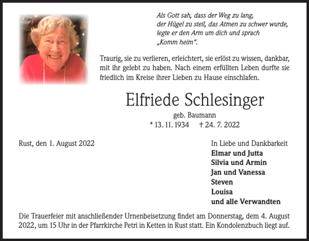 <p>Als Gott sah, dass der Weg zu lang,<br />der Hügel zu steil, das Atmen zu schwer wurde,<br />legte er den Arm um dich und sprach<br />„Komm heim“.</p><p>Traurig, sie zu verlieren, erleichtert, sie erlöst zu wissen, dankbar,<br />mit ihr gelebt zu haben. Nach einem erfüllten Leben durfte sie<br />friedlich im Kreise ihrer Lieben zu Hause einschlafen.</p><p>Elfriede Schlesinger<br />geb. Baumann<br />* 13. 11. 1934 † 24. 7. 2022</p><p>Rust, den 1. August 2022</p><p>In Liebe und Dankbarkeit<br />Elmar und Jutta<br />Silvia und Armin<br />Jan und Vanessa<br />Steven<br />Louisa<br />und alle Verwandten</p><p>Die Trauerfeier mit anschließender Urnenbeisetzung findet am Donnerstag, dem 4. August<br />2022, um 15 Uhr in der Pfarrkirche Petri in Ketten in Rust statt. Ein Kondolenzbuch liegt auf.</p>