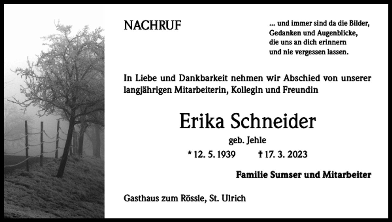 <p>NACHRUF</p><p>... und immer sind da die Bilder,<br />Gedanken und Augenblicke,<br />die uns an dich erinnern<br />und nie vergessen lassen.</p><p>In Liebe und Dankbarkeit nehmen wir Abschied von unserer<br />langjährigen Mitarbeiterin, Kollegin und Freundin</p><p>Erika Schneider<br />geb. Jehle<br />* 12. 5. 1939<br />† 17. 3. 2023<br />Familie Sumser und Mitarbeiter<br />Gasthaus zum Rössle, St. Ulrich</p>