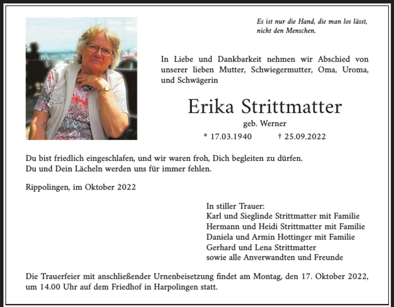 <p>Es ist nur die Hand, die man los lässt,<br />nicht den Menschen.</p><p>In Liebe und Dankbarkeit nehmen wir Abschied von<br />unserer lieben Mutter, Schwiegermutter, Oma, Uroma,<br />und Schwägerin</p><p>Erika Strittmatter<br />geb. Werner<br />* 17.03.1940<br />† 25.09.2022</p><p>Du bist friedlich eingeschlafen, und wir waren froh, Dich begleiten zu dürfen.<br />Du und Dein Lächeln werden uns für immer fehlen.<br />Rippolingen, im Oktober 2022</p><p>In stiller Trauer:<br />Karl und Sieglinde Strittmatter mit Familie<br />Hermann und Heidi Strittmatter mit Familie<br />Daniela und Armin Hottinger mit Familie<br />Gerhard und Lena Strittmatter<br />sowie alle Anverwandten und Freunde</p><p>Die Trauerfeier mit anschließender Urnenbeisetzung ﬁndet am Montag, den 17. Oktober 2022,<br />um 14.00 Uhr auf dem Friedhof in Harpolingen statt.</p>