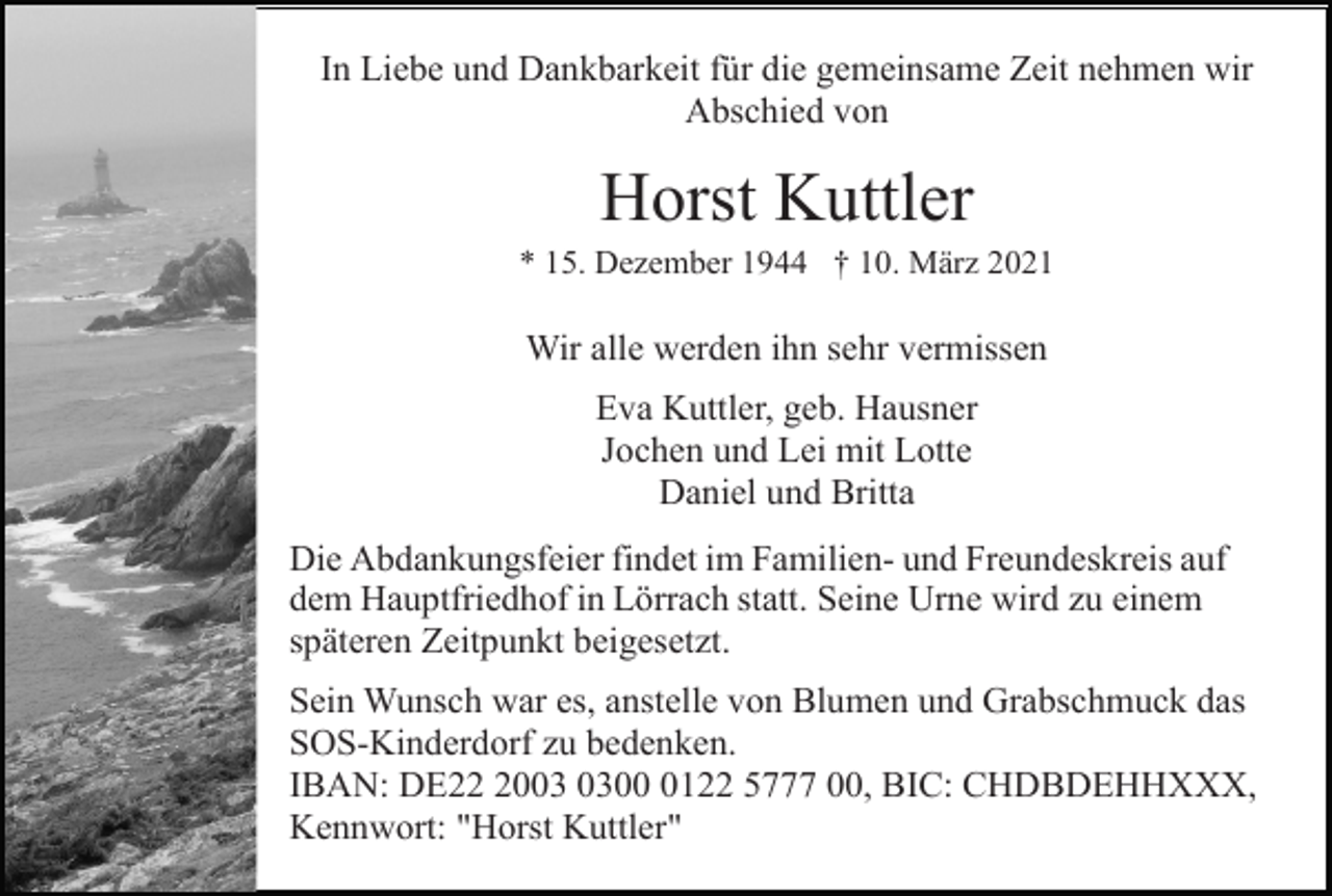 <p>In Liebe und Dankbarkeit für die gemeinsame Zeit nehmen wir<br />Abschied von</p><p>Horst Kuttler<br />* 15. Dezember 1944 † 10. März 2021</p><p>Wir alle werden ihn sehr vermissen<br />Eva Kuttler, geb. Hausner<br />Jochen und Lei mit Lotte<br />Daniel und Britta<br />Die Abdankungsfeier findet im Familien- und Freundeskreis auf<br />dem Hauptfriedhof in Lörrach statt. Seine Urne wird zu einem<br />späteren Zeitpunkt beigesetzt.<br />Sein Wunsch war es, anstelle von Blumen und Grabschmuck das<br />SOS-Kinderdorf zu bedenken.<br />IBAN: DE200122 5777 00, BIC: CHDBDEHHXXX,<br />Kennwort: "Horst Kuttler"</p>