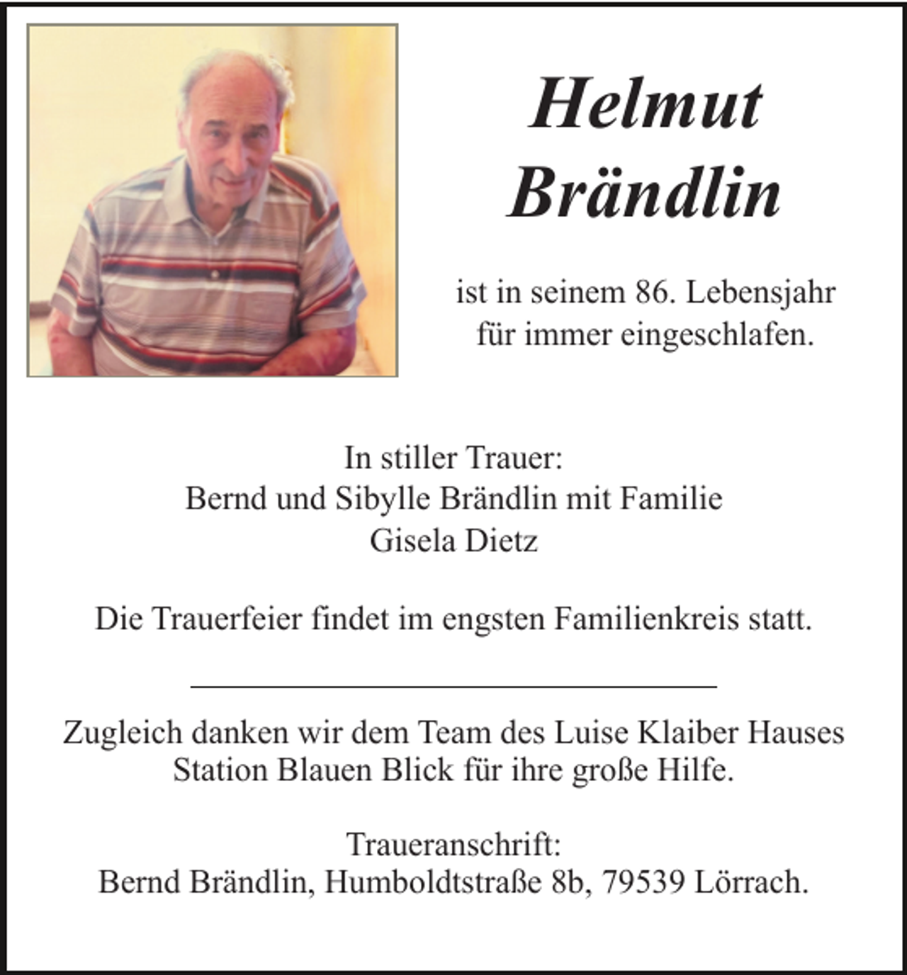 <p>Helmut<br />Brändlin<br />ist in seinem 86. Lebensjahr<br />für immer eingeschlafen.</p><p>In stiller Trauer:<br />Bernd und Sibylle Brändlin mit Familie<br />Gisela Dietz<br />Die Trauerfeier findet im engsten Familienkreis statt.<br />Zugleich danken wir dem Team des Luise Klaiber Hauses<br />Station Blauen Blick für ihre große Hilfe.<br />Traueranschrift:<br />Bernd Brändlin, Humboldtstraße 8b, 79539 Lörrach.</p>