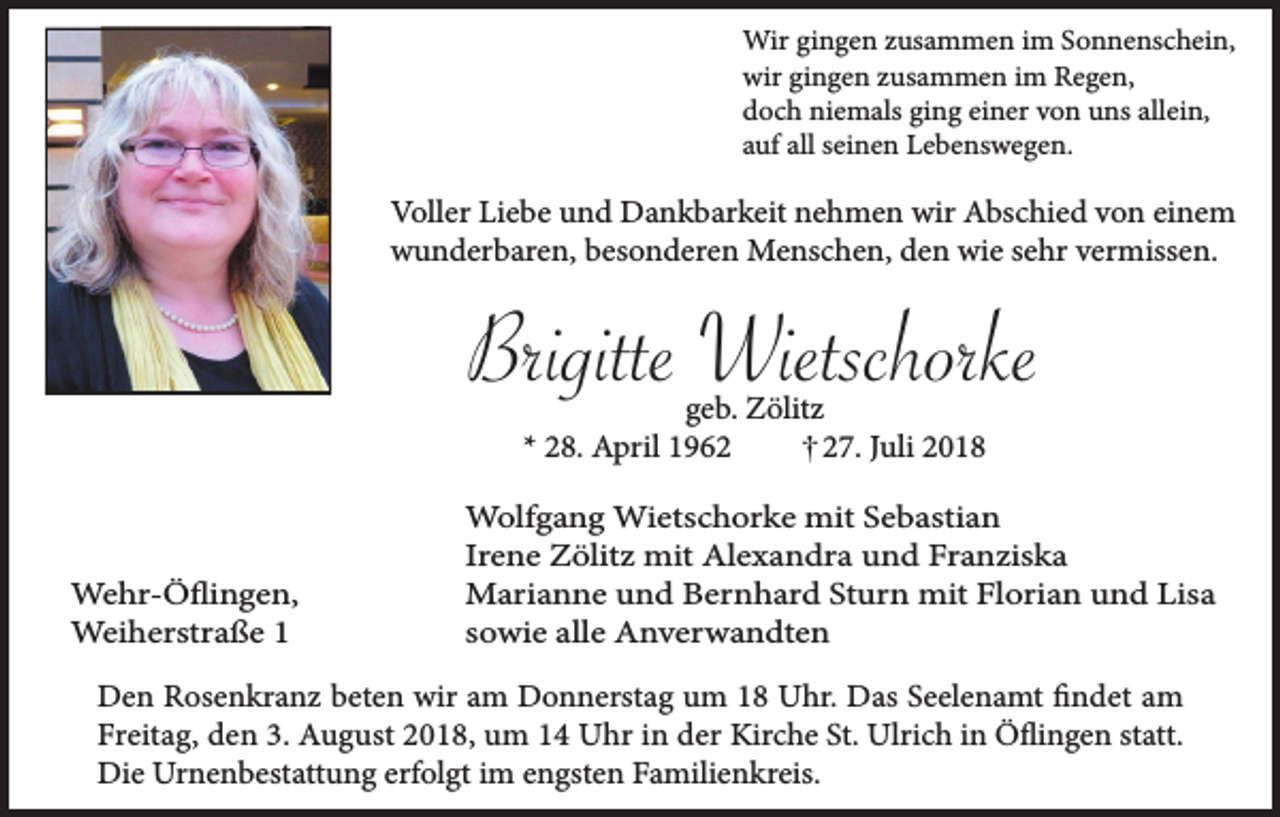 <p>Wir gingen zusammen im Sonnenschein,<br />wir gingen zusammen im Regen,<br />doch niemals ging einer von uns allein,<br />auf all seinen Lebenswegen.</p><p>Voller Liebe und Dankbarkeit nehmen wir Abschied von einem<br />wunderbaren, besonderen Menschen, den wie sehr vermissen.</p><p>Brigitte Wietschorke<br />geb. Zölitz<br />* 28. April 1967. Juli 2018</p><p>Wehr-Öflingen,<br />Weiherstraße 1</p><p>Wolfgang Wietschorke mit Sebastian<br />Irene Zölitz mit Alexandra und Franziska<br />Marianne und Bernhard Sturn mit Florian und Lisa<br />sowie alle Anverwandten</p><p>Den Rosenkranz beten wir am Donnerstag um 18 Uhr. Das Seelenamt findet am<br />Freitag, den 3. August 2018, um 14 Uhr in der Kirche St. Ulrich in Öflingen statt.<br />Die Urnenbestattung erfolgt im engsten Familienkreis.</p>